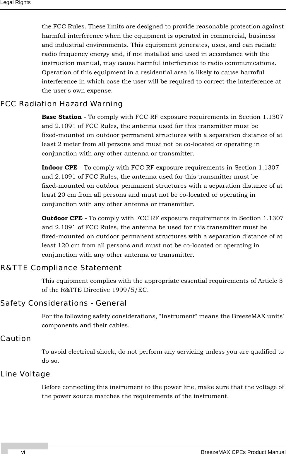 vi BreezeMAX CPEs Product ManualLegal Rightsthe FCC Rules. These limits are designed to provide reasonable protection against harmful interference when the equipment is operated in commercial, business and industrial environments. This equipment generates, uses, and can radiate radio frequency energy and, if not installed and used in accordance with the instruction manual, may cause harmful interference to radio communications. Operation of this equipment in a residential area is likely to cause harmful interference in which case the user will be required to correct the interference at the user&apos;s own expense.FCC Radiation Hazard Warning Base Station - To comply with FCC RF exposure requirements in Section 1.1307 and 2.1091 of FCC Rules, the antenna used for this transmitter must be fixed-mounted on outdoor permanent structures with a separation distance of at least 2 meter from all persons and must not be co-located or operating in conjunction with any other antenna or transmitter.Indoor CPE - To comply with FCC RF exposure requirements in Section 1.1307 and 2.1091 of FCC Rules, the antenna used for this transmitter must be fixed-mounted on outdoor permanent structures with a separation distance of at least 20 cm from all persons and must not be co-located or operating in conjunction with any other antenna or transmitter.Outdoor CPE - To comply with FCC RF exposure requirements in Section 1.1307 and 2.1091 of FCC Rules, the antenna be used for this transmitter must be fixed-mounted on outdoor permanent structures with a separation distance of at least 120 cm from all persons and must not be co-located or operating in conjunction with any other antenna or transmitter.R&amp;TTE Compliance StatementThis equipment complies with the appropriate essential requirements of Article 3 of the R&amp;TTE Directive 1999/5/EC.Safety Considerations - GeneralFor the following safety considerations, &quot;Instrument&quot; means the BreezeMAX units&apos; components and their cables.CautionTo avoid electrical shock, do not perform any servicing unless you are qualified to do so.Line VoltageBefore connecting this instrument to the power line, make sure that the voltage of the power source matches the requirements of the instrument.