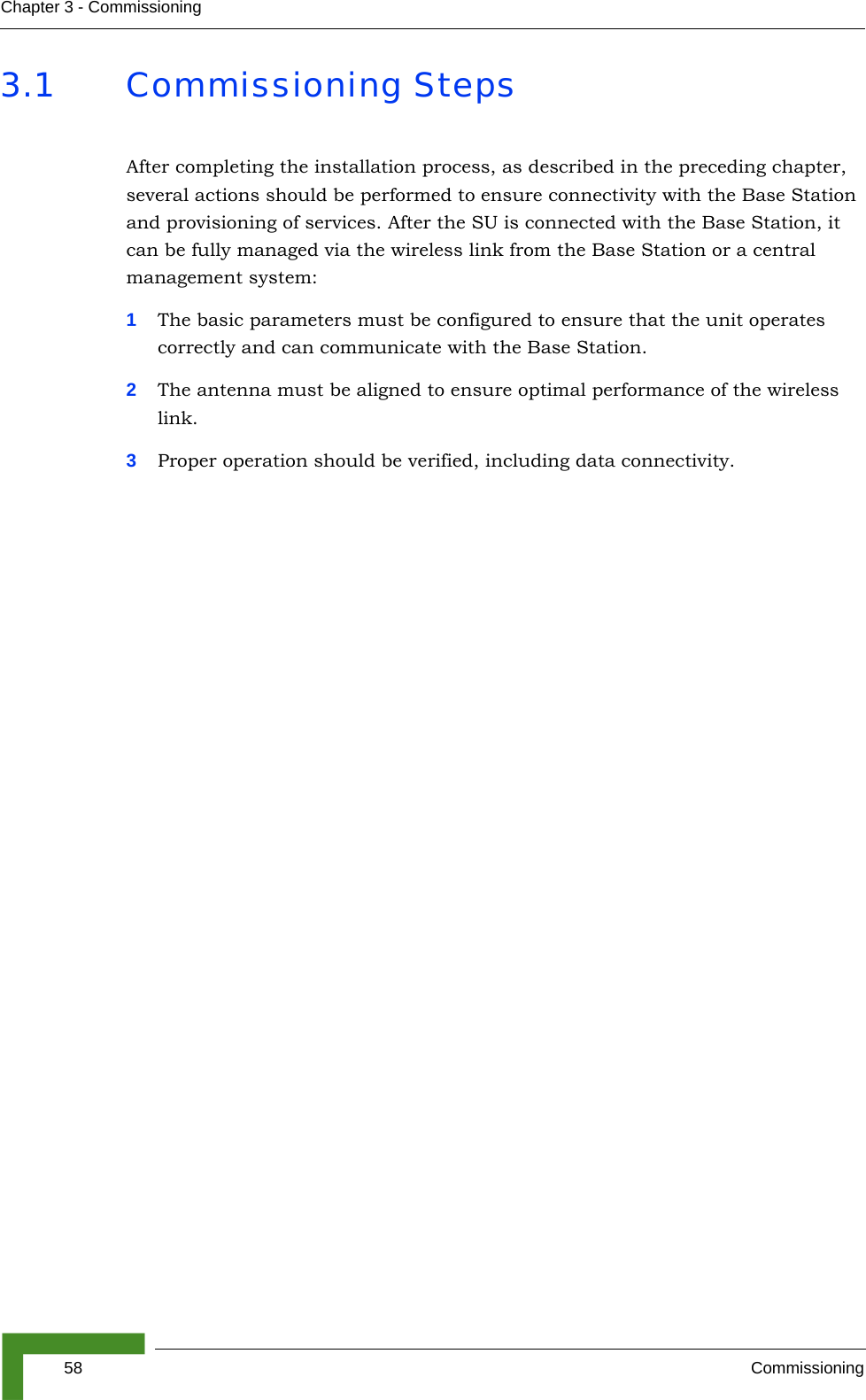 58 CommissioningChapter 3 - Commissioning3.1 Commissioning StepsAfter completing the installation process, as described in the preceding chapter, several actions should be performed to ensure connectivity with the Base Station and provisioning of services. After the SU is connected with the Base Station, it can be fully managed via the wireless link from the Base Station or a central management system:1The basic parameters must be configured to ensure that the unit operates correctly and can communicate with the Base Station.2The antenna must be aligned to ensure optimal performance of the wireless link.3Proper operation should be verified, including data connectivity.