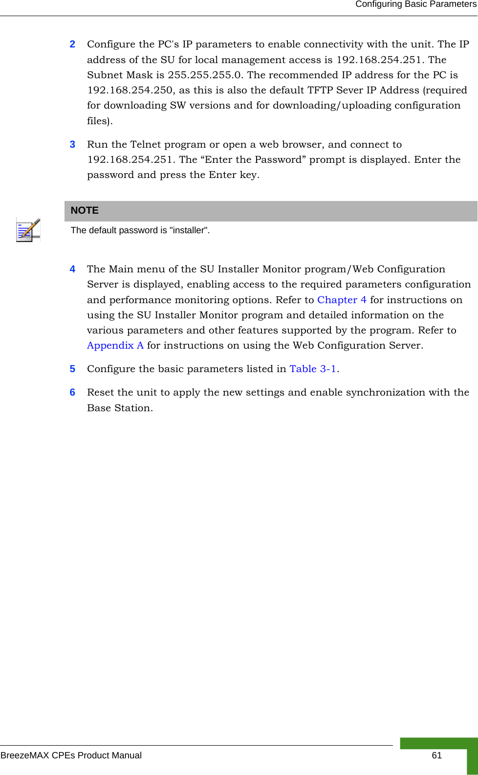 Configuring Basic ParametersBreezeMAX CPEs Product Manual 612Configure the PC&apos;s IP parameters to enable connectivity with the unit. The IP address of the SU for local management access is 192.168.254.251. The Subnet Mask is 255.255.255.0. The recommended IP address for the PC is 192.168.254.250, as this is also the default TFTP Sever IP Address (required for downloading SW versions and for downloading/uploading configuration files). 3Run the Telnet program or open a web browser, and connect to 192.168.254.251. The “Enter the Password” prompt is displayed. Enter the password and press the Enter key.4The Main menu of the SU Installer Monitor program/Web Configuration Server is displayed, enabling access to the required parameters configuration and performance monitoring options. Refer to Chapter 4 for instructions on using the SU Installer Monitor program and detailed information on the various parameters and other features supported by the program. Refer to Appendix A for instructions on using the Web Configuration Server.5Configure the basic parameters listed in Table 3-1.6Reset the unit to apply the new settings and enable synchronization with the Base Station.NOTEThe default password is &quot;installer&quot;.