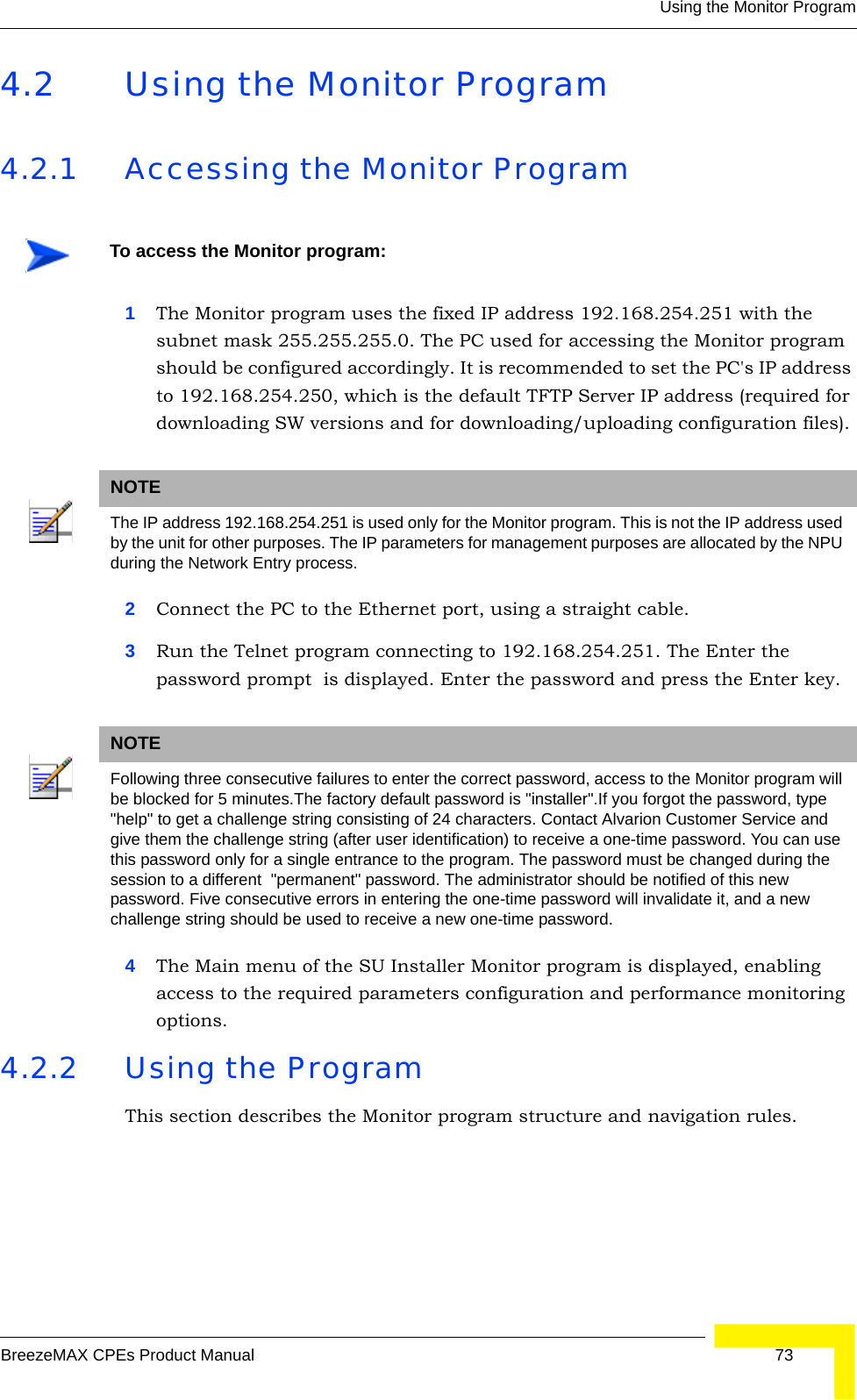 Using the Monitor ProgramBreezeMAX CPEs Product Manual 734.2 Using the Monitor Program4.2.1 Accessing the Monitor Program1The Monitor program uses the fixed IP address 192.168.254.251 with the subnet mask 255.255.255.0. The PC used for accessing the Monitor program should be configured accordingly. It is recommended to set the PC&apos;s IP address to 192.168.254.250, which is the default TFTP Server IP address (required for downloading SW versions and for downloading/uploading configuration files).2Connect the PC to the Ethernet port, using a straight cable.3Run the Telnet program connecting to 192.168.254.251. The Enter the password prompt  is displayed. Enter the password and press the Enter key.4The Main menu of the SU Installer Monitor program is displayed, enabling access to the required parameters configuration and performance monitoring options.4.2.2 Using the ProgramThis section describes the Monitor program structure and navigation rules.To access the Monitor program:NOTEThe IP address 192.168.254.251 is used only for the Monitor program. This is not the IP address used by the unit for other purposes. The IP parameters for management purposes are allocated by the NPU during the Network Entry process.NOTEFollowing three consecutive failures to enter the correct password, access to the Monitor program will be blocked for 5 minutes.The factory default password is &quot;installer&quot;.If you forgot the password, type &quot;help&quot; to get a challenge string consisting of 24 characters. Contact Alvarion Customer Service and give them the challenge string (after user identification) to receive a one-time password. You can use this password only for a single entrance to the program. The password must be changed during the session to a different  &quot;permanent&quot; password. The administrator should be notified of this new password. Five consecutive errors in entering the one-time password will invalidate it, and a new challenge string should be used to receive a new one-time password.