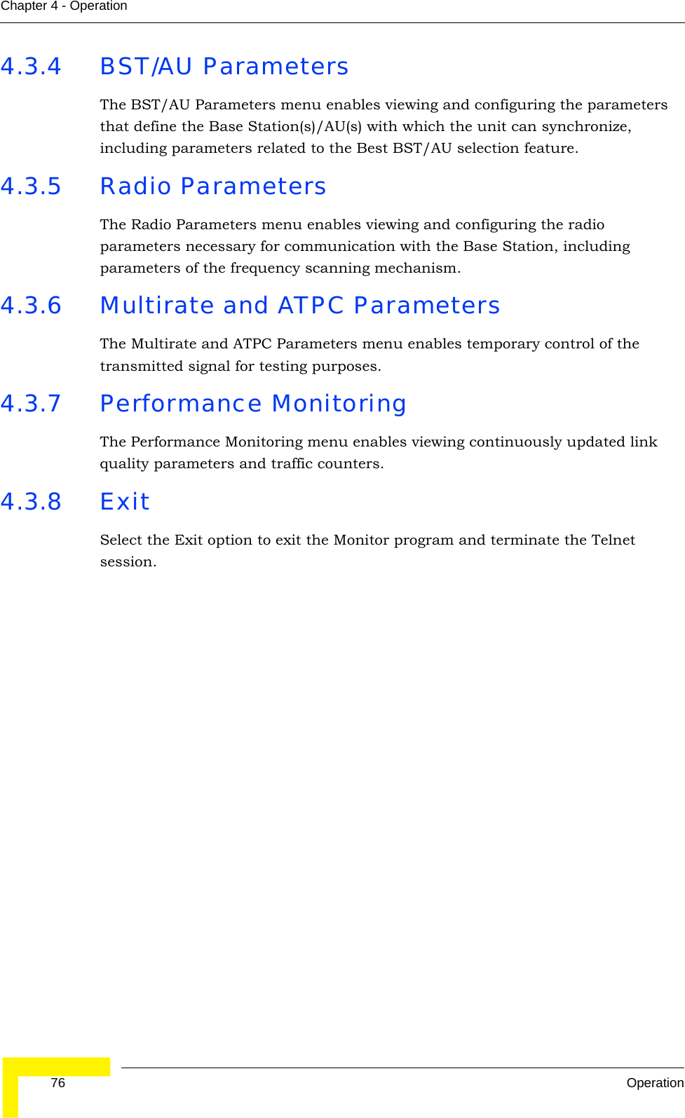  76 OperationChapter 4 - Operation4.3.4 BST/AU ParametersThe BST/AU Parameters menu enables viewing and configuring the parameters that define the Base Station(s)/AU(s) with which the unit can synchronize, including parameters related to the Best BST/AU selection feature.4.3.5 Radio ParametersThe Radio Parameters menu enables viewing and configuring the radio parameters necessary for communication with the Base Station, including parameters of the frequency scanning mechanism.4.3.6 Multirate and ATPC ParametersThe Multirate and ATPC Parameters menu enables temporary control of the transmitted signal for testing purposes.4.3.7 Performance MonitoringThe Performance Monitoring menu enables viewing continuously updated link quality parameters and traffic counters.4.3.8 ExitSelect the Exit option to exit the Monitor program and terminate the Telnet session.