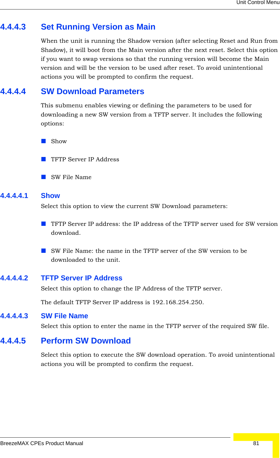 Unit Control MenuBreezeMAX CPEs Product Manual 814.4.4.3 Set Running Version as MainWhen the unit is running the Shadow version (after selecting Reset and Run from Shadow), it will boot from the Main version after the next reset. Select this option if you want to swap versions so that the running version will become the Main version and will be the version to be used after reset. To avoid unintentional actions you will be prompted to confirm the request.4.4.4.4 SW Download ParametersThis submenu enables viewing or defining the parameters to be used for downloading a new SW version from a TFTP server. It includes the following options:ShowTFTP Server IP AddressSW File Name4.4.4.4.1 Show Select this option to view the current SW Download parameters:TFTP Server IP address: the IP address of the TFTP server used for SW version download.SW File Name: the name in the TFTP server of the SW version to be downloaded to the unit.4.4.4.4.2 TFTP Server IP AddressSelect this option to change the IP Address of the TFTP server.The default TFTP Server IP address is 192.168.254.250.4.4.4.4.3 SW File NameSelect this option to enter the name in the TFTP server of the required SW file.4.4.4.5 Perform SW DownloadSelect this option to execute the SW download operation. To avoid unintentional actions you will be prompted to confirm the request.
