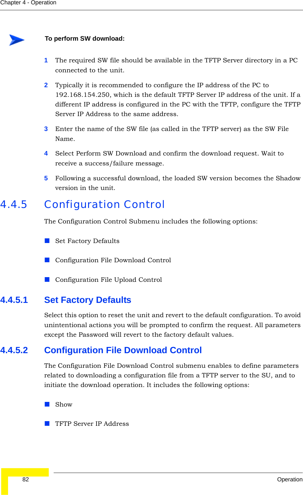  82 OperationChapter 4 - Operation1The required SW file should be available in the TFTP Server directory in a PC connected to the unit. 2Typically it is recommended to configure the IP address of the PC to 192.168.154.250, which is the default TFTP Server IP address of the unit. If a different IP address is configured in the PC with the TFTP, configure the TFTP Server IP Address to the same address.3Enter the name of the SW file (as called in the TFTP server) as the SW File Name.4Select Perform SW Download and confirm the download request. Wait to receive a success/failure message.5Following a successful download, the loaded SW version becomes the Shadow version in the unit.4.4.5 Configuration ControlThe Configuration Control Submenu includes the following options:Set Factory DefaultsConfiguration File Download ControlConfiguration File Upload Control4.4.5.1 Set Factory DefaultsSelect this option to reset the unit and revert to the default configuration. To avoid unintentional actions you will be prompted to confirm the request. All parameters except the Password will revert to the factory default values.4.4.5.2 Configuration File Download ControlThe Configuration File Download Control submenu enables to define parameters related to downloading a configuration file from a TFTP server to the SU, and to initiate the download operation. It includes the following options:ShowTFTP Server IP AddressTo perform SW download: