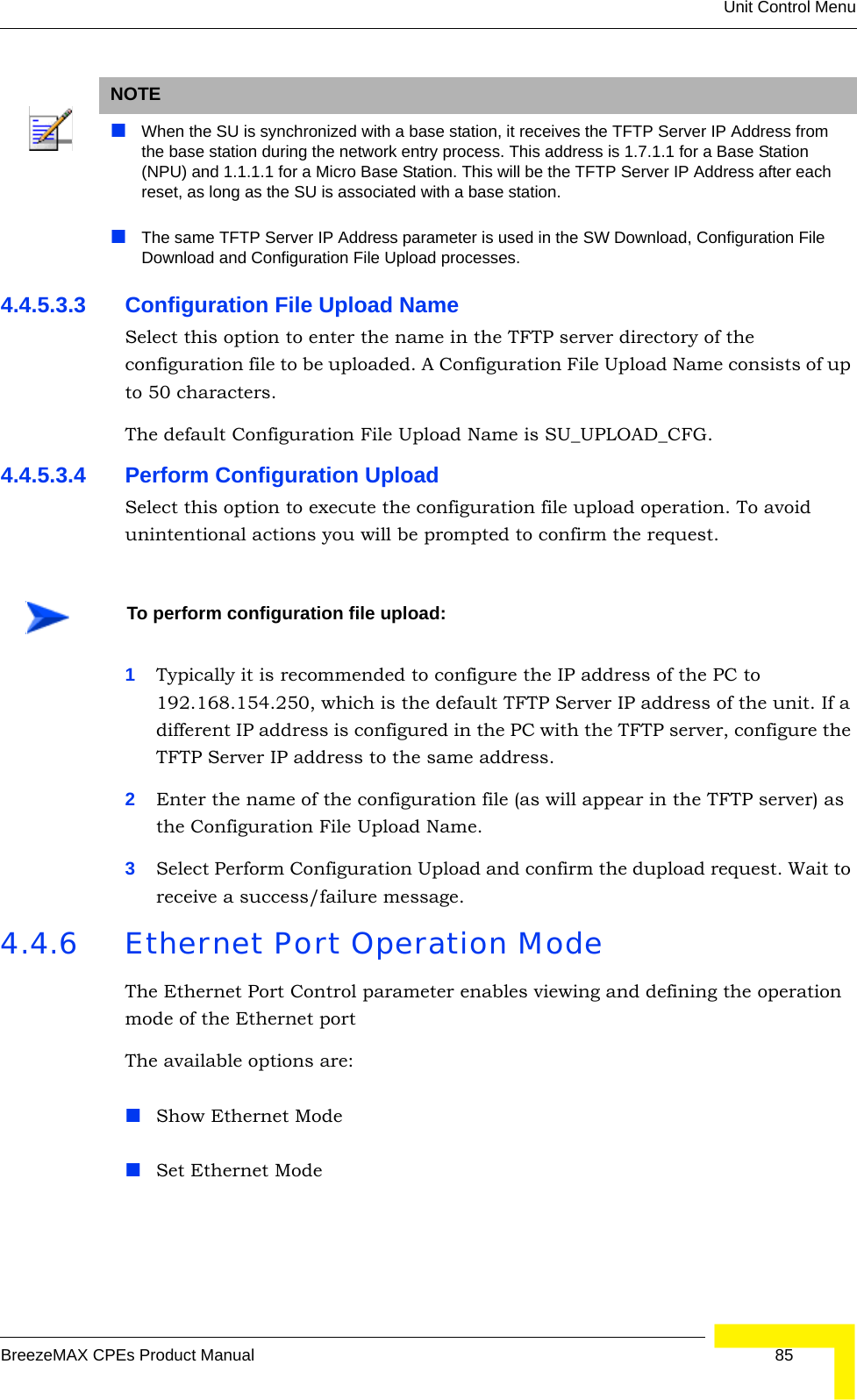 Unit Control MenuBreezeMAX CPEs Product Manual 854.4.5.3.3 Configuration File Upload NameSelect this option to enter the name in the TFTP server directory of the configuration file to be uploaded. A Configuration File Upload Name consists of up to 50 characters.The default Configuration File Upload Name is SU_UPLOAD_CFG.4.4.5.3.4 Perform Configuration UploadSelect this option to execute the configuration file upload operation. To avoid unintentional actions you will be prompted to confirm the request.1Typically it is recommended to configure the IP address of the PC to 192.168.154.250, which is the default TFTP Server IP address of the unit. If a different IP address is configured in the PC with the TFTP server, configure the TFTP Server IP address to the same address.2Enter the name of the configuration file (as will appear in the TFTP server) as the Configuration File Upload Name.3Select Perform Configuration Upload and confirm the dupload request. Wait to receive a success/failure message.4.4.6 Ethernet Port Operation Mode The Ethernet Port Control parameter enables viewing and defining the operation mode of the Ethernet portThe available options are:Show Ethernet ModeSet Ethernet ModeNOTEWhen the SU is synchronized with a base station, it receives the TFTP Server IP Address from the base station during the network entry process. This address is 1.7.1.1 for a Base Station (NPU) and 1.1.1.1 for a Micro Base Station. This will be the TFTP Server IP Address after each reset, as long as the SU is associated with a base station.The same TFTP Server IP Address parameter is used in the SW Download, Configuration File Download and Configuration File Upload processes. To perform configuration file upload: