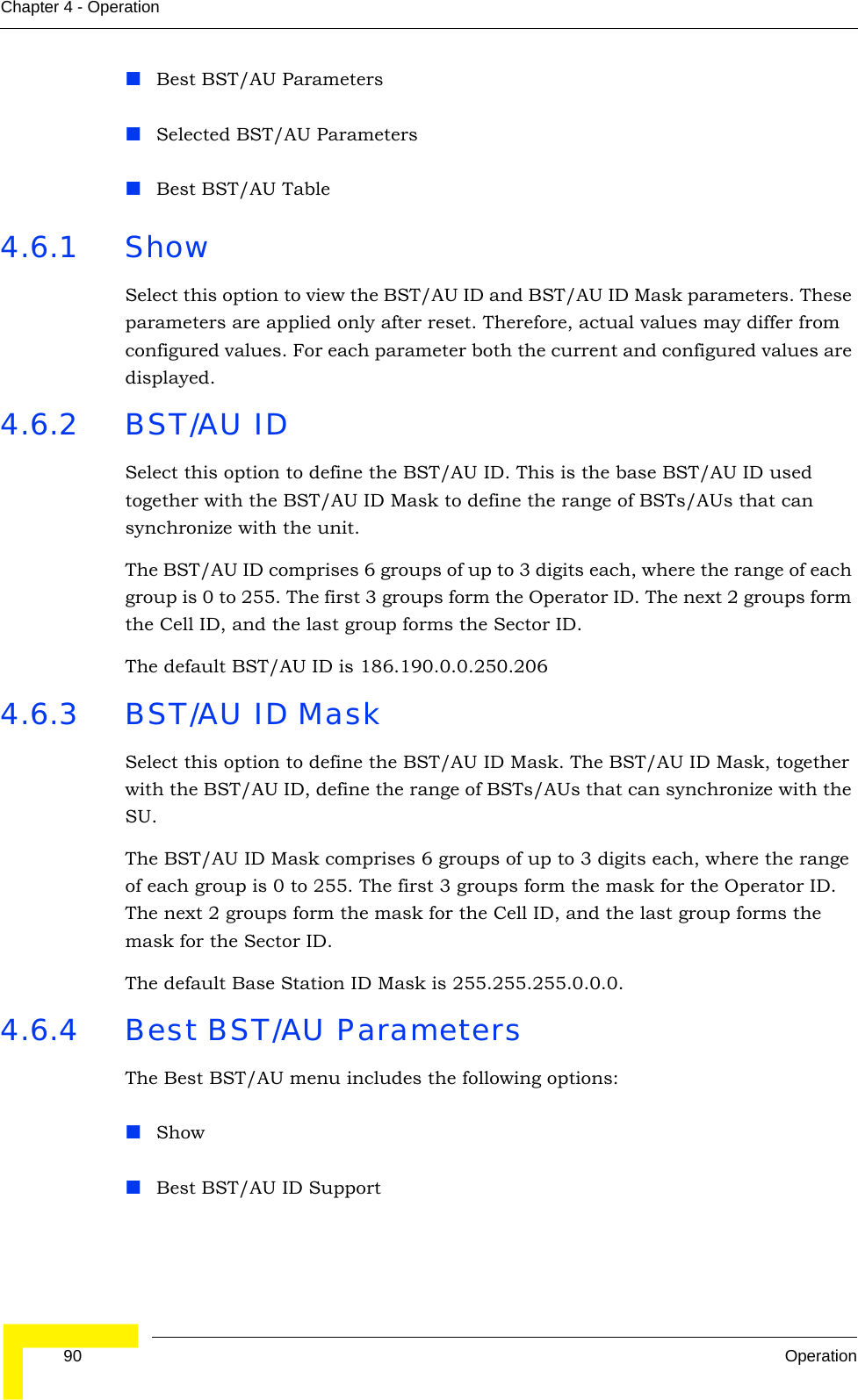  90 OperationChapter 4 - OperationBest BST/AU ParametersSelected BST/AU ParametersBest BST/AU Table4.6.1 ShowSelect this option to view the BST/AU ID and BST/AU ID Mask parameters. These parameters are applied only after reset. Therefore, actual values may differ from configured values. For each parameter both the current and configured values are displayed.4.6.2 BST/AU IDSelect this option to define the BST/AU ID. This is the base BST/AU ID used together with the BST/AU ID Mask to define the range of BSTs/AUs that can synchronize with the unit.The BST/AU ID comprises 6 groups of up to 3 digits each, where the range of each group is 0 to 255. The first 3 groups form the Operator ID. The next 2 groups form the Cell ID, and the last group forms the Sector ID.The default BST/AU ID is 186.190.0.0.250.2064.6.3 BST/AU ID MaskSelect this option to define the BST/AU ID Mask. The BST/AU ID Mask, together with the BST/AU ID, define the range of BSTs/AUs that can synchronize with the SU.The BST/AU ID Mask comprises 6 groups of up to 3 digits each, where the range of each group is 0 to 255. The first 3 groups form the mask for the Operator ID. The next 2 groups form the mask for the Cell ID, and the last group forms the mask for the Sector ID.The default Base Station ID Mask is 255.255.255.0.0.0.4.6.4 Best BST/AU ParametersThe Best BST/AU menu includes the following options:ShowBest BST/AU ID Support