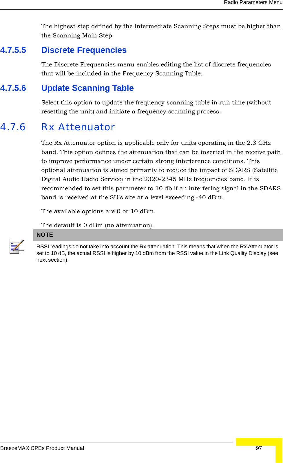 Radio Parameters MenuBreezeMAX CPEs Product Manual 97The highest step defined by the Intermediate Scanning Steps must be higher than the Scanning Main Step.4.7.5.5 Discrete FrequenciesThe Discrete Frequencies menu enables editing the list of discrete frequencies that will be included in the Frequency Scanning Table.4.7.5.6 Update Scanning TableSelect this option to update the frequency scanning table in run time (without resetting the unit) and initiate a frequency scanning process.4.7.6 Rx AttenuatorThe Rx Attenuator option is applicable only for units operating in the 2.3 GHz band. This option defines the attenuation that can be inserted in the receive path to improve performance under certain strong interference conditions. This optional attenuation is aimed primarily to reduce the impact of SDARS (Satellite Digital Audio Radio Service) in the 2320-2345 MHz frequencies band. It is recommended to set this parameter to 10 db if an interfering signal in the SDARS band is received at the SU&apos;s site at a level exceeding -40 dBm.The available options are 0 or 10 dBm.The default is 0 dBm (no attenuation).NOTERSSI readings do not take into account the Rx attenuation. This means that when the Rx Attenuator is set to 10 dB, the actual RSSI is higher by 10 dBm from the RSSI value in the Link Quality Display (see next section). 