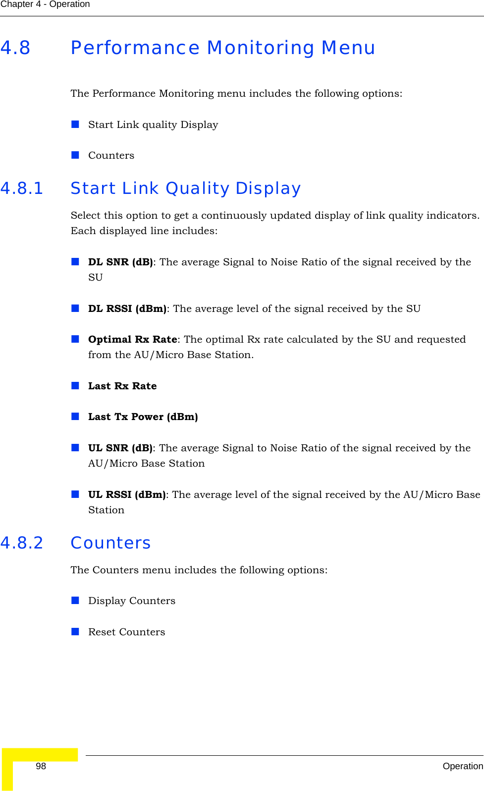  98 OperationChapter 4 - Operation4.8 Performance Monitoring MenuThe Performance Monitoring menu includes the following options:Start Link quality DisplayCounters4.8.1 Start Link Quality DisplaySelect this option to get a continuously updated display of link quality indicators. Each displayed line includes:DL SNR (dB): The average Signal to Noise Ratio of the signal received by the SUDL RSSI (dBm): The average level of the signal received by the SUOptimal Rx Rate: The optimal Rx rate calculated by the SU and requested from the AU/Micro Base Station.Last Rx RateLast Tx Power (dBm)UL SNR (dB): The average Signal to Noise Ratio of the signal received by the AU/Micro Base StationUL RSSI (dBm): The average level of the signal received by the AU/Micro Base Station4.8.2 CountersThe Counters menu includes the following options:Display CountersReset Counters