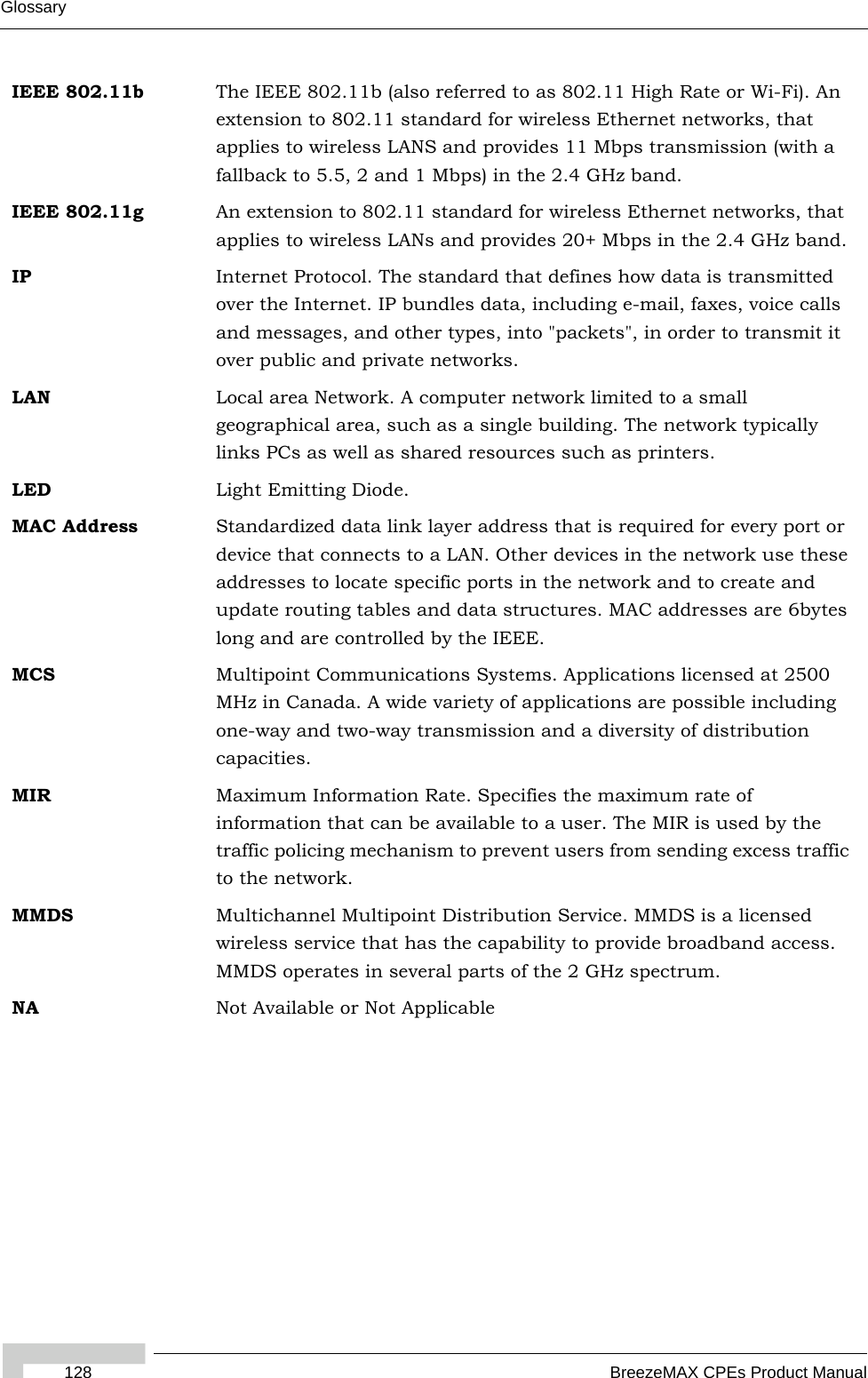 Glossary128 BreezeMAX CPEs Product ManualIEEE 802.11b The IEEE 802.11b (also referred to as 802.11 High Rate or Wi-Fi). An extension to 802.11 standard for wireless Ethernet networks, that applies to wireless LANS and provides 11 Mbps transmission (with a fallback to 5.5, 2 and 1 Mbps) in the 2.4 GHz band.IEEE 802.11g An extension to 802.11 standard for wireless Ethernet networks, that applies to wireless LANs and provides 20+ Mbps in the 2.4 GHz band.IP Internet Protocol. The standard that defines how data is transmitted over the Internet. IP bundles data, including e-mail, faxes, voice calls and messages, and other types, into &quot;packets&quot;, in order to transmit it over public and private networks.LAN Local area Network. A computer network limited to a small geographical area, such as a single building. The network typically links PCs as well as shared resources such as printers.LED Light Emitting Diode.MAC Address Standardized data link layer address that is required for every port or device that connects to a LAN. Other devices in the network use these addresses to locate specific ports in the network and to create and update routing tables and data structures. MAC addresses are 6bytes long and are controlled by the IEEE. MCS Multipoint Communications Systems. Applications licensed at 2500 MHz in Canada. A wide variety of applications are possible including one-way and two-way transmission and a diversity of distribution capacities.MIR Maximum Information Rate. Specifies the maximum rate of information that can be available to a user. The MIR is used by the traffic policing mechanism to prevent users from sending excess traffic to the network.MMDS Multichannel Multipoint Distribution Service. MMDS is a licensed wireless service that has the capability to provide broadband access. MMDS operates in several parts of the 2 GHz spectrum.NA Not Available or Not Applicable