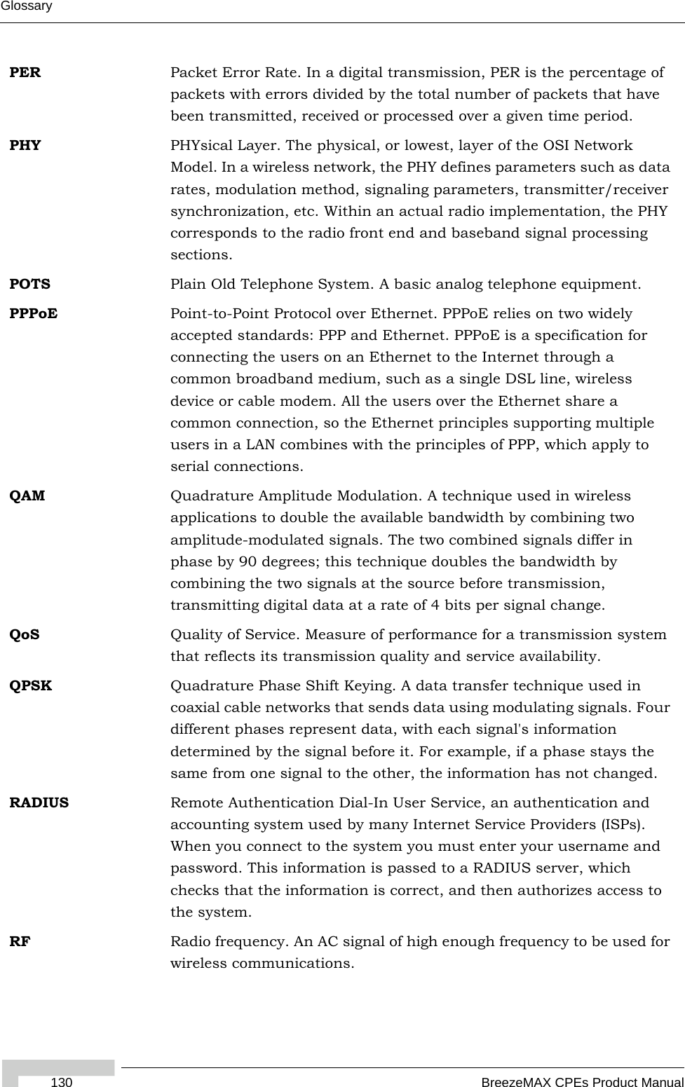 Glossary130 BreezeMAX CPEs Product ManualPER Packet Error Rate. In a digital transmission, PER is the percentage of packets with errors divided by the total number of packets that have been transmitted, received or processed over a given time period.PHY PHYsical Layer. The physical, or lowest, layer of the OSI Network Model. In a wireless network, the PHY defines parameters such as data rates, modulation method, signaling parameters, transmitter/receiver synchronization, etc. Within an actual radio implementation, the PHY corresponds to the radio front end and baseband signal processing sections.POTS Plain Old Telephone System. A basic analog telephone equipment.PPPoE Point-to-Point Protocol over Ethernet. PPPoE relies on two widely accepted standards: PPP and Ethernet. PPPoE is a specification for connecting the users on an Ethernet to the Internet through a common broadband medium, such as a single DSL line, wireless device or cable modem. All the users over the Ethernet share a common connection, so the Ethernet principles supporting multiple users in a LAN combines with the principles of PPP, which apply to serial connections.QAM Quadrature Amplitude Modulation. A technique used in wireless applications to double the available bandwidth by combining two amplitude-modulated signals. The two combined signals differ in phase by 90 degrees; this technique doubles the bandwidth by combining the two signals at the source before transmission, transmitting digital data at a rate of 4 bits per signal change.  QoS Quality of Service. Measure of performance for a transmission system that reflects its transmission quality and service availability.QPSK Quadrature Phase Shift Keying. A data transfer technique used in coaxial cable networks that sends data using modulating signals. Four different phases represent data, with each signal&apos;s information determined by the signal before it. For example, if a phase stays the same from one signal to the other, the information has not changed.RADIUS Remote Authentication Dial-In User Service, an authentication and accounting system used by many Internet Service Providers (ISPs). When you connect to the system you must enter your username and password. This information is passed to a RADIUS server, which checks that the information is correct, and then authorizes access to the system.RF Radio frequency. An AC signal of high enough frequency to be used for wireless communications. 