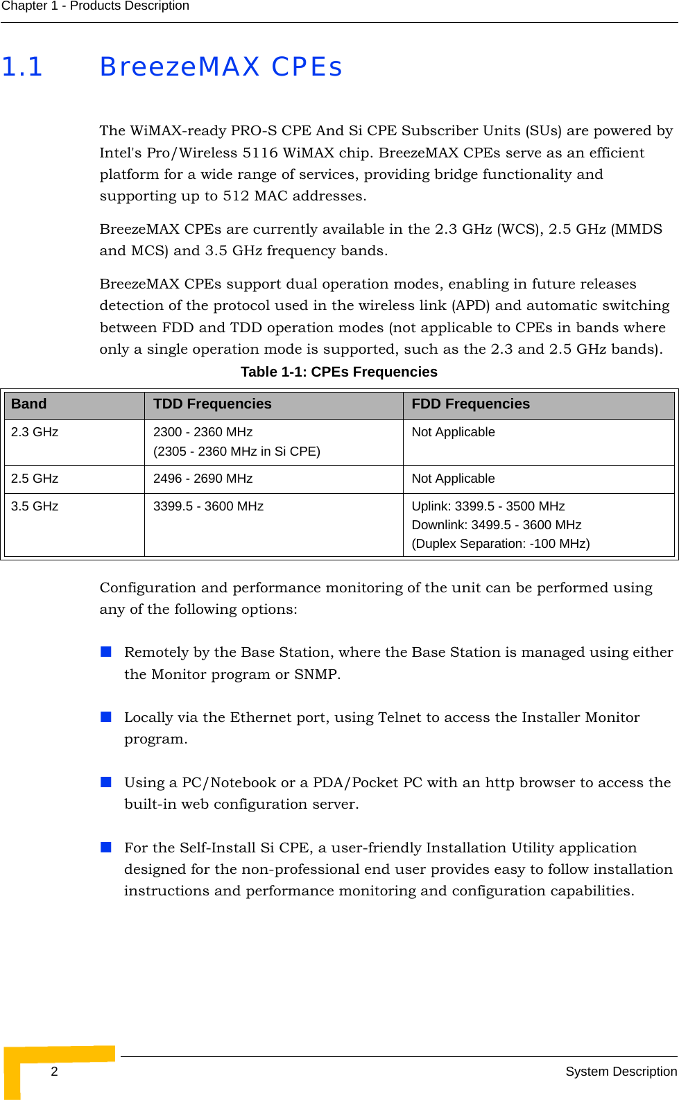 2System DescriptionChapter 1 - Products Description1.1 BreezeMAX CPEsThe WiMAX-ready PRO-S CPE And Si CPE Subscriber Units (SUs) are powered by Intel&apos;s Pro/Wireless 5116 WiMAX chip. BreezeMAX CPEs serve as an efficient platform for a wide range of services, providing bridge functionality and supporting up to 512 MAC addresses.BreezeMAX CPEs are currently available in the 2.3 GHz (WCS), 2.5 GHz (MMDS and MCS) and 3.5 GHz frequency bands.BreezeMAX CPEs support dual operation modes, enabling in future releases detection of the protocol used in the wireless link (APD) and automatic switching between FDD and TDD operation modes (not applicable to CPEs in bands where only a single operation mode is supported, such as the 2.3 and 2.5 GHz bands).Configuration and performance monitoring of the unit can be performed using any of the following options:Remotely by the Base Station, where the Base Station is managed using either the Monitor program or SNMP.Locally via the Ethernet port, using Telnet to access the Installer Monitor program.Using a PC/Notebook or a PDA/Pocket PC with an http browser to access the built-in web configuration server.For the Self-Install Si CPE, a user-friendly Installation Utility application designed for the non-professional end user provides easy to follow installation instructions and performance monitoring and configuration capabilities.Table 1-1: CPEs FrequenciesBand TDD Frequencies FDD Frequencies2.3 GHz 2300 - 2360 MHz (2305 - 2360 MHz in Si CPE)Not Applicable2.5 GHz 2496 - 2690 MHz Not Applicable3.5 GHz 3399.5 - 3600 MHz Uplink: 3399.5 - 3500 MHzDownlink: 3499.5 - 3600 MHz(Duplex Separation: -100 MHz)