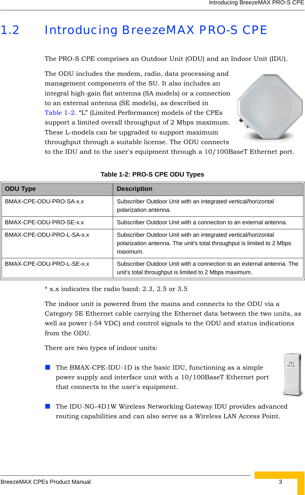 Introducing BreezeMAX PRO-S CPEBreezeMAX CPEs Product Manual 31.2 Introducing BreezeMAX PRO-S CPEThe PRO-S CPE comprises an Outdoor Unit (ODU) and an Indoor Unit (IDU).The ODU includes the modem, radio, data processing and management components of the SU. It also includes an integral high-gain flat antenna (SA models) or a connection to an external antenna (SE models), as described in Table 1-2. “L” (Limited Performance) models of the CPEs support a limited overall throughput of 2 Mbps maximum. These L-models can be upgraded to support maximum throughput through a suitable license. The ODU connects to the IDU and to the user&apos;s equipment through a 10/100BaseT Ethernet port.* x.x indicates the radio band: 2.3, 2.5 or 3.5The indoor unit is powered from the mains and connects to the ODU via a Category 5E Ethernet cable carrying the Ethernet data between the two units, as well as power (-54 VDC) and control signals to the ODU and status indications from the ODU. There are two types of indoor units:The BMAX-CPE-IDU-1D is the basic IDU, functioning as a simple power supply and interface unit with a 10/100BaseT Ethernet port that connects to the user&apos;s equipment. The IDU-NG-4D1W Wireless Networking Gateway IDU provides advanced routing capabilities and can also serve as a Wireless LAN Access Point.Table 1-2: PRO-S CPE ODU Types ODU Type DescriptionBMAX-CPE-ODU-PRO-SA-x.x Subscriber Outdoor Unit with an integrated vertical/horizontal polarization antenna. BMAX-CPE-ODU-PRO-SE-x.x Subscriber Outdoor Unit with a connection to an external antenna. BMAX-CPE-ODU-PRO-L-SA-x.x Subscriber Outdoor Unit with an integrated vertical/horizontal polarization antenna. The unit&apos;s total throughput is limited to 2 Mbps maximum.BMAX-CPE-ODU-PRO-L-SE-x.x Subscriber Outdoor Unit with a connection to an external antenna. The unit&apos;s total throughput is limited to 2 Mbps maximum.