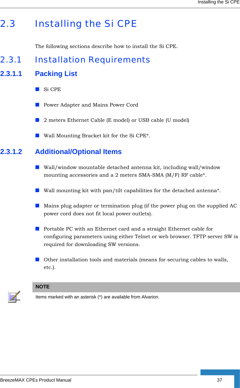 Installing the Si CPEBreezeMAX CPEs Product Manual 372.3 Installing the Si CPEThe following sections describe how to install the Si CPE.2.3.1 Installation Requirements2.3.1.1 Packing ListSi CPEPower Adapter and Mains Power Cord2 meters Ethernet Cable (E model) or USB cable (U model)Wall Mounting Bracket kit for the Si CPE*.2.3.1.2 Additional/Optional ItemsWall/window mountable detached antenna kit, including wall/window mounting accessories and a 2 meters SMA-SMA (M/F) RF cable*.Wall mounting kit with pan/tilt capabilities for the detached antenna*.Mains plug adapter or termination plug (if the power plug on the supplied AC power cord does not fit local power outlets).Portable PC with an Ethernet card and a straight Ethernet cable for configuring parameters using either Telnet or web browser. TFTP server SW is required for downloading SW versions. Other installation tools and materials (means for securing cables to walls, etc.).NOTEItems marked with an asterisk (*) are available from Alvarion.