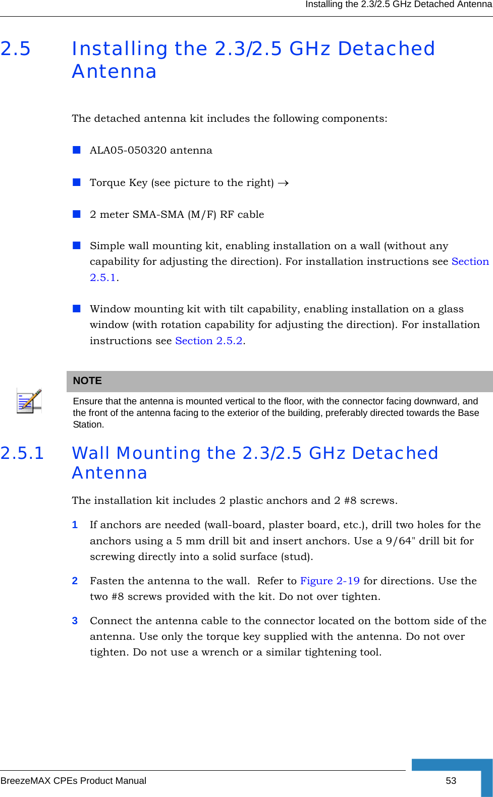 Installing the 2.3/2.5 GHz Detached AntennaBreezeMAX CPEs Product Manual 532.5 Installing the 2.3/2.5 GHz Detached AntennaThe detached antenna kit includes the following components:ALA05-050320 antennaTorque Key (see picture to the right) →2 meter SMA-SMA (M/F) RF cableSimple wall mounting kit, enabling installation on a wall (without any capability for adjusting the direction). For installation instructions see Section 2.5.1.Window mounting kit with tilt capability, enabling installation on a glass window (with rotation capability for adjusting the direction). For installation instructions see Section 2.5.2.2.5.1 Wall Mounting the 2.3/2.5 GHz Detached AntennaThe installation kit includes 2 plastic anchors and 2 #8 screws.1If anchors are needed (wall-board, plaster board, etc.), drill two holes for the anchors using a 5 mm drill bit and insert anchors. Use a 9/64&quot; drill bit for screwing directly into a solid surface (stud).2Fasten the antenna to the wall.  Refer to Figure 2-19 for directions. Use the two #8 screws provided with the kit. Do not over tighten. 3Connect the antenna cable to the connector located on the bottom side of the antenna. Use only the torque key supplied with the antenna. Do not over tighten. Do not use a wrench or a similar tightening tool.NOTEEnsure that the antenna is mounted vertical to the floor, with the connector facing downward, and the front of the antenna facing to the exterior of the building, preferably directed towards the Base Station.