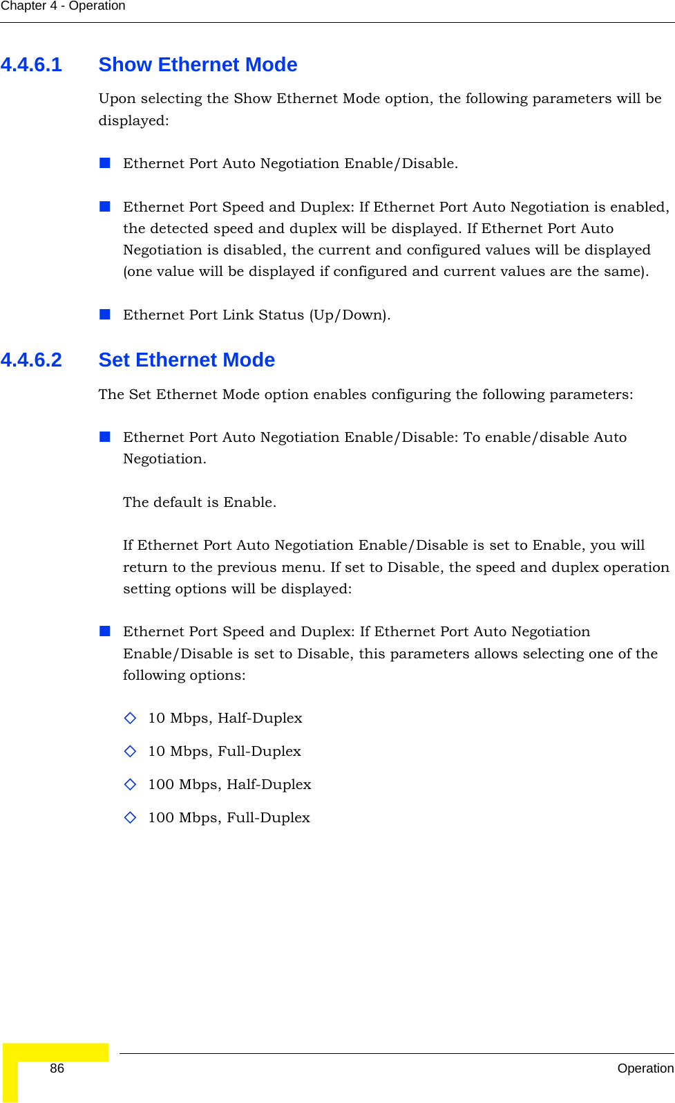  86 OperationChapter 4 - Operation4.4.6.1 Show Ethernet ModeUpon selecting the Show Ethernet Mode option, the following parameters will be displayed:Ethernet Port Auto Negotiation Enable/Disable.Ethernet Port Speed and Duplex: If Ethernet Port Auto Negotiation is enabled, the detected speed and duplex will be displayed. If Ethernet Port Auto Negotiation is disabled, the current and configured values will be displayed (one value will be displayed if configured and current values are the same).Ethernet Port Link Status (Up/Down).4.4.6.2 Set Ethernet Mode The Set Ethernet Mode option enables configuring the following parameters:Ethernet Port Auto Negotiation Enable/Disable: To enable/disable Auto Negotiation.The default is Enable.If Ethernet Port Auto Negotiation Enable/Disable is set to Enable, you will return to the previous menu. If set to Disable, the speed and duplex operation setting options will be displayed:Ethernet Port Speed and Duplex: If Ethernet Port Auto Negotiation Enable/Disable is set to Disable, this parameters allows selecting one of the following options:10 Mbps, Half-Duplex 10 Mbps, Full-Duplex 100 Mbps, Half-Duplex100 Mbps, Full-Duplex