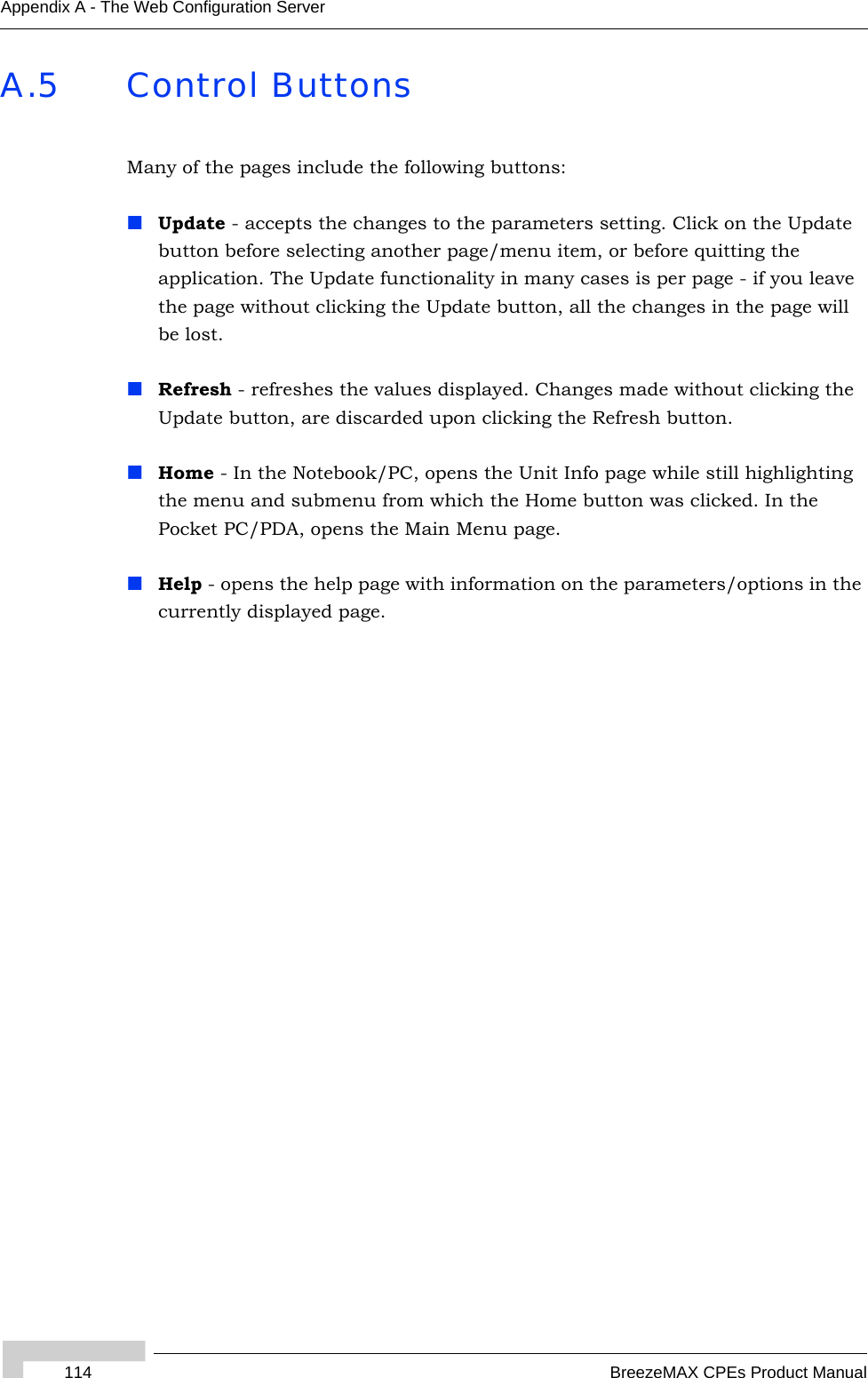 114 BreezeMAX CPEs Product ManualAppendix A - The Web Configuration ServerA.5 Control ButtonsMany of the pages include the following buttons:Update - accepts the changes to the parameters setting. Click on the Update button before selecting another page/menu item, or before quitting the application. The Update functionality in many cases is per page - if you leave the page without clicking the Update button, all the changes in the page will be lost.Refresh - refreshes the values displayed. Changes made without clicking the Update button, are discarded upon clicking the Refresh button.Home - In the Notebook/PC, opens the Unit Info page while still highlighting the menu and submenu from which the Home button was clicked. In the Pocket PC/PDA, opens the Main Menu page.Help - opens the help page with information on the parameters/options in the currently displayed page.