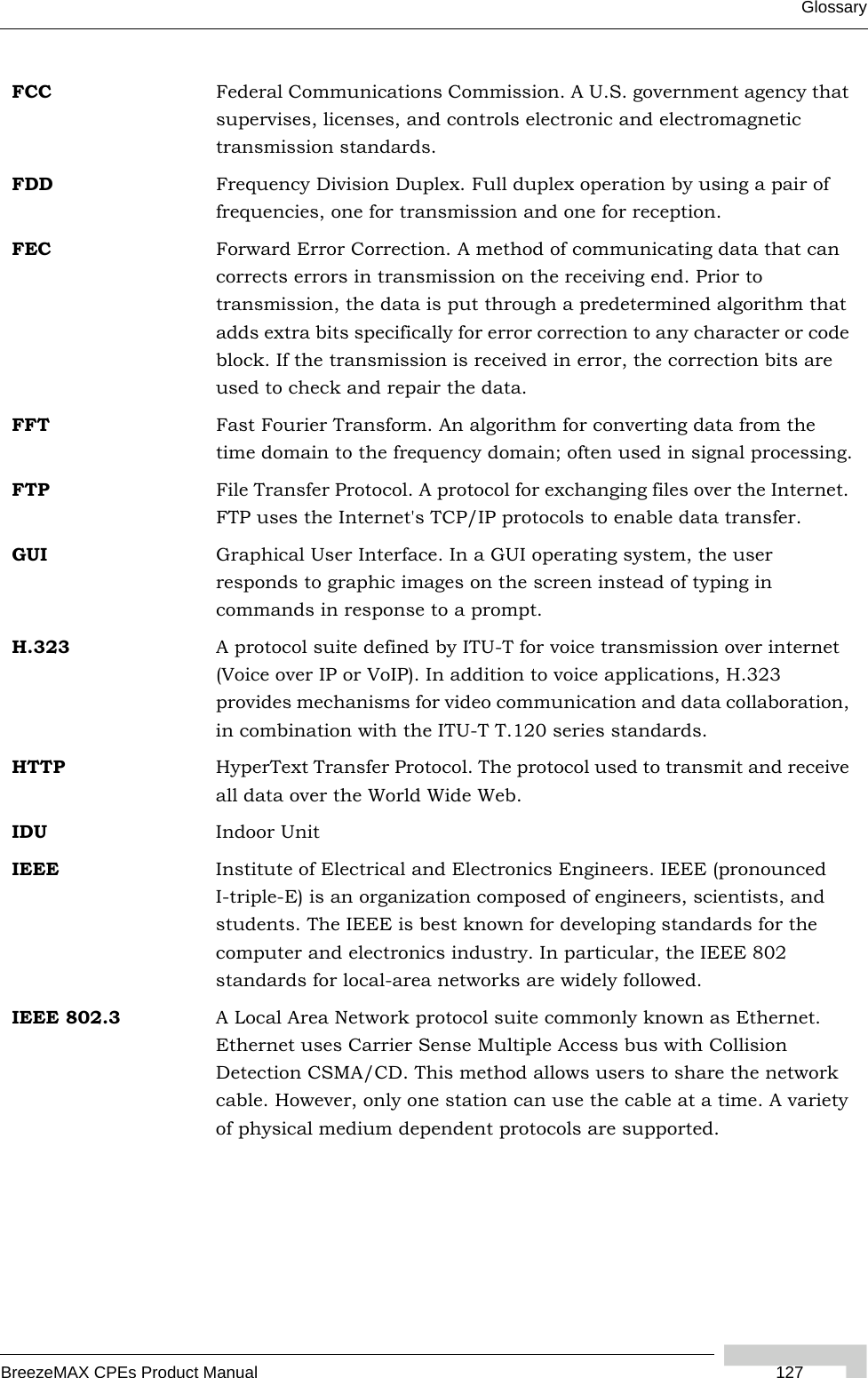 GlossaryBreezeMAX CPEs Product Manual  127FCC Federal Communications Commission. A U.S. government agency that supervises, licenses, and controls electronic and electromagnetic transmission standards. FDD Frequency Division Duplex. Full duplex operation by using a pair of frequencies, one for transmission and one for reception.FEC Forward Error Correction. A method of communicating data that can corrects errors in transmission on the receiving end. Prior to transmission, the data is put through a predetermined algorithm that adds extra bits specifically for error correction to any character or code block. If the transmission is received in error, the correction bits are used to check and repair the data.FFT Fast Fourier Transform. An algorithm for converting data from the time domain to the frequency domain; often used in signal processing.FTP File Transfer Protocol. A protocol for exchanging files over the Internet. FTP uses the Internet&apos;s TCP/IP protocols to enable data transfer.GUI Graphical User Interface. In a GUI operating system, the user responds to graphic images on the screen instead of typing in commands in response to a prompt.H.323 A protocol suite defined by ITU-T for voice transmission over internet (Voice over IP or VoIP). In addition to voice applications, H.323 provides mechanisms for video communication and data collaboration, in combination with the ITU-T T.120 series standards.HTTP HyperText Transfer Protocol. The protocol used to transmit and receive all data over the World Wide Web.IDU Indoor UnitIEEE Institute of Electrical and Electronics Engineers. IEEE (pronounced I-triple-E) is an organization composed of engineers, scientists, and students. The IEEE is best known for developing standards for the computer and electronics industry. In particular, the IEEE 802 standards for local-area networks are widely followed.IEEE 802.3 A Local Area Network protocol suite commonly known as Ethernet. Ethernet uses Carrier Sense Multiple Access bus with Collision Detection CSMA/CD. This method allows users to share the network cable. However, only one station can use the cable at a time. A variety of physical medium dependent protocols are supported.