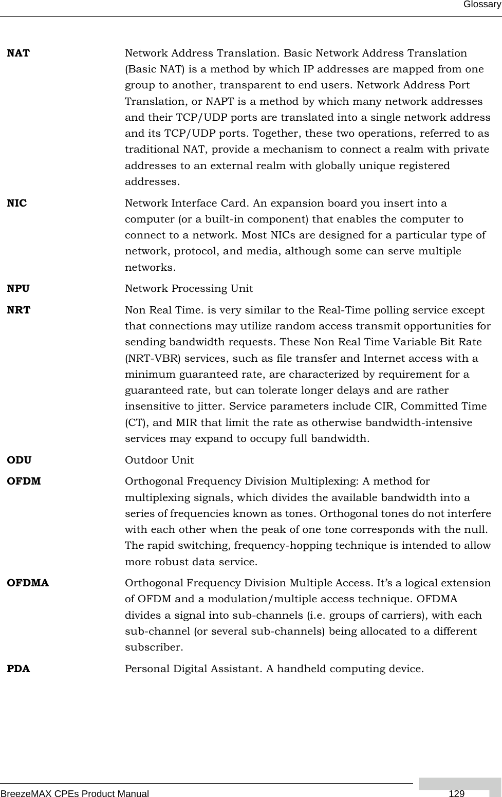 GlossaryBreezeMAX CPEs Product Manual  129NAT Network Address Translation. Basic Network Address Translation (Basic NAT) is a method by which IP addresses are mapped from one group to another, transparent to end users. Network Address Port Translation, or NAPT is a method by which many network addresses and their TCP/UDP ports are translated into a single network address and its TCP/UDP ports. Together, these two operations, referred to as traditional NAT, provide a mechanism to connect a realm with private addresses to an external realm with globally unique registered addresses.NIC Network Interface Card. An expansion board you insert into a computer (or a built-in component) that enables the computer to connect to a network. Most NICs are designed for a particular type of network, protocol, and media, although some can serve multiple networks.NPU Network Processing UnitNRT Non Real Time. is very similar to the Real-Time polling service except that connections may utilize random access transmit opportunities for sending bandwidth requests. These Non Real Time Variable Bit Rate (NRT-VBR) services, such as file transfer and Internet access with a minimum guaranteed rate, are characterized by requirement for a guaranteed rate, but can tolerate longer delays and are rather insensitive to jitter. Service parameters include CIR, Committed Time (CT), and MIR that limit the rate as otherwise bandwidth-intensive services may expand to occupy full bandwidth.ODU Outdoor UnitOFDM  Orthogonal Frequency Division Multiplexing: A method for multiplexing signals, which divides the available bandwidth into a series of frequencies known as tones. Orthogonal tones do not interfere with each other when the peak of one tone corresponds with the null. The rapid switching, frequency-hopping technique is intended to allow more robust data service.OFDMA Orthogonal Frequency Division Multiple Access. It’s a logical extension of OFDM and a modulation/multiple access technique. OFDMA divides a signal into sub-channels (i.e. groups of carriers), with each sub-channel (or several sub-channels) being allocated to a different subscriber. PDA Personal Digital Assistant. A handheld computing device.