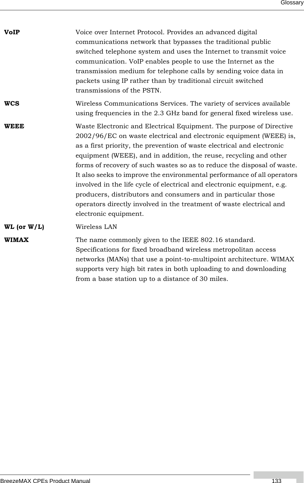 GlossaryBreezeMAX CPEs Product Manual  133VoIP Voice over Internet Protocol. Provides an advanced digital communications network that bypasses the traditional public switched telephone system and uses the Internet to transmit voice communication. VoIP enables people to use the Internet as the transmission medium for telephone calls by sending voice data in packets using IP rather than by traditional circuit switched transmissions of the PSTN.WCS Wireless Communications Services. The variety of services available using frequencies in the 2.3 GHz band for general fixed wireless use.WEEE Waste Electronic and Electrical Equipment. The purpose of Directive 2002/96/EC on waste electrical and electronic equipment (WEEE) is, as a first priority, the prevention of waste electrical and electronic equipment (WEEE), and in addition, the reuse, recycling and other forms of recovery of such wastes so as to reduce the disposal of waste. It also seeks to improve the environmental performance of all operators involved in the life cycle of electrical and electronic equipment, e.g. producers, distributors and consumers and in particular those operators directly involved in the treatment of waste electrical and electronic equipment.WL (or W/L) Wireless LANWIMAX The name commonly given to the IEEE 802.16 standard. Specifications for fixed broadband wireless metropolitan access networks (MANs) that use a point-to-multipoint architecture. WIMAX supports very high bit rates in both uploading to and downloading from a base station up to a distance of 30 miles.