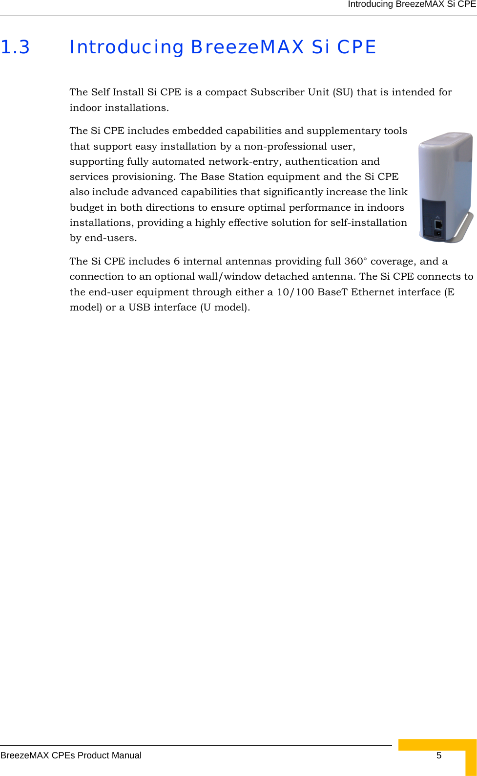 Introducing BreezeMAX Si CPEBreezeMAX CPEs Product Manual 51.3 Introducing BreezeMAX Si CPEThe Self Install Si CPE is a compact Subscriber Unit (SU) that is intended for indoor installations. The Si CPE includes embedded capabilities and supplementary tools that support easy installation by a non-professional user, supporting fully automated network-entry, authentication and services provisioning. The Base Station equipment and the Si CPE also include advanced capabilities that significantly increase the link budget in both directions to ensure optimal performance in indoors installations, providing a highly effective solution for self-installation by end-users.The Si CPE includes 6 internal antennas providing full 360° coverage, and a connection to an optional wall/window detached antenna. The Si CPE connects to the end-user equipment through either a 10/100 BaseT Ethernet interface (E model) or a USB interface (U model).