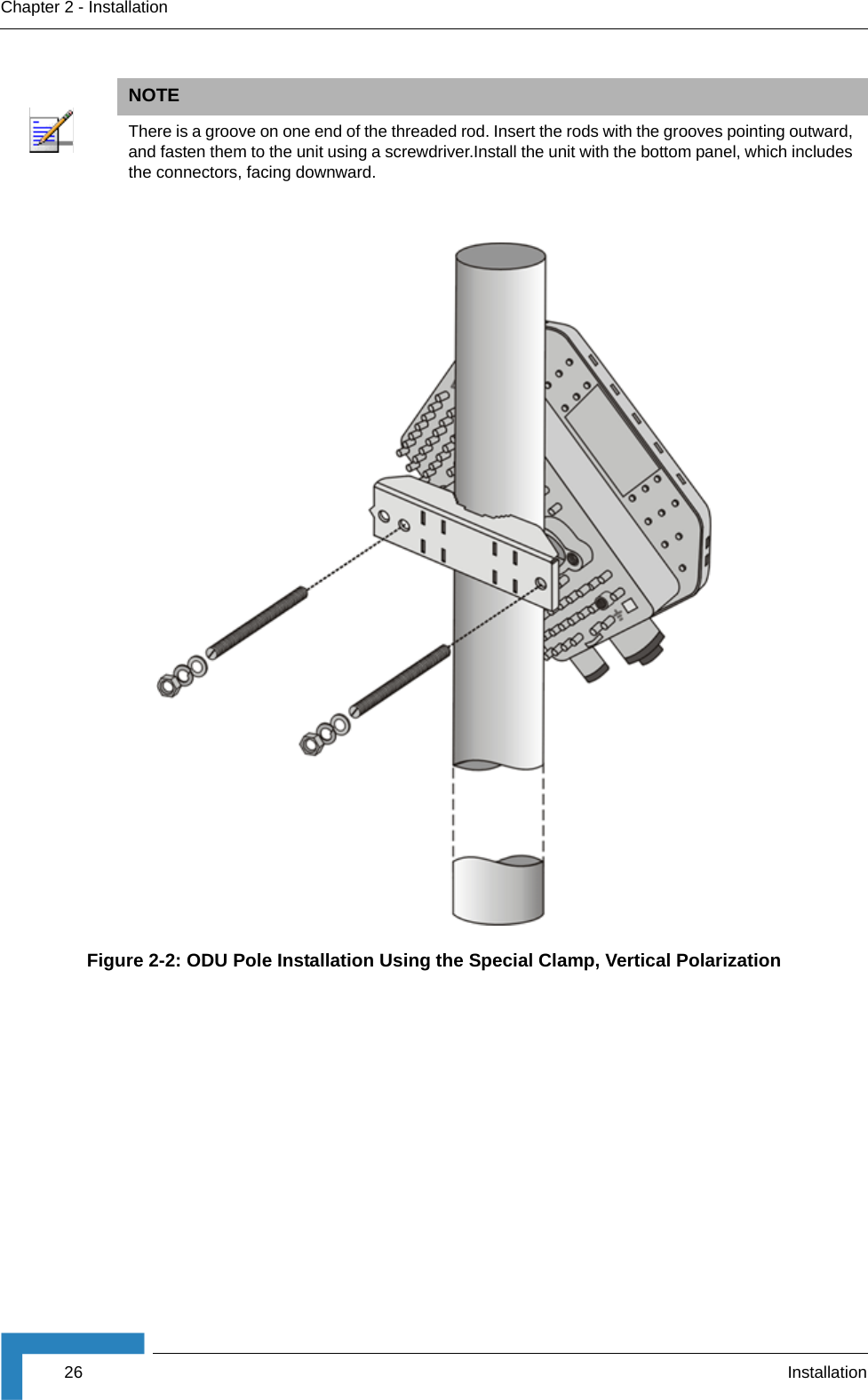26 InstallationChapter 2 - InstallationNOTEThere is a groove on one end of the threaded rod. Insert the rods with the grooves pointing outward, and fasten them to the unit using a screwdriver.Install the unit with the bottom panel, which includes the connectors, facing downward.Figure 2-2: ODU Pole Installation Using the Special Clamp, Vertical Polarization