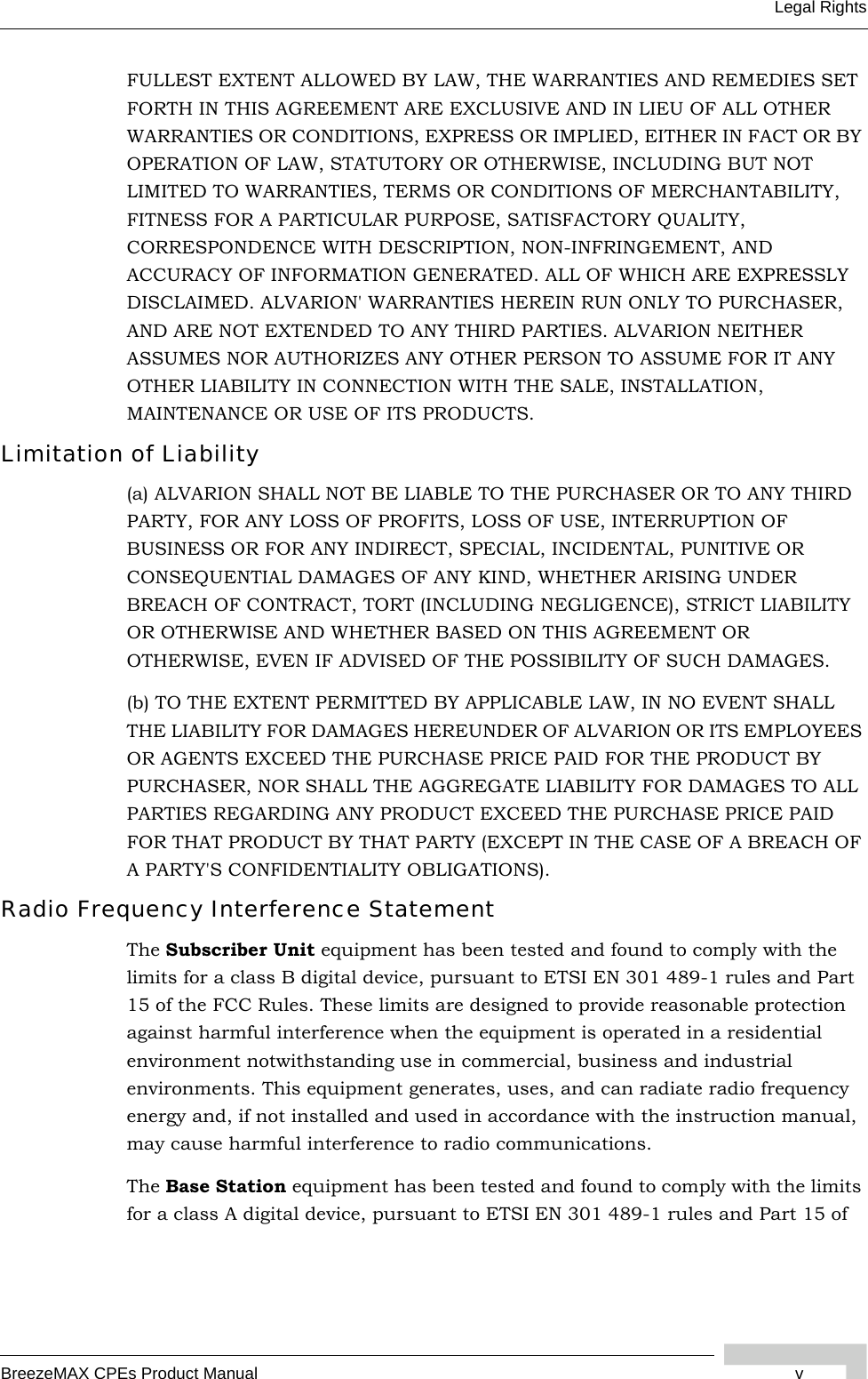 BreezeMAX CPEs Product Manual vLegal RightsFULLEST EXTENT ALLOWED BY LAW, THE WARRANTIES AND REMEDIES SET FORTH IN THIS AGREEMENT ARE EXCLUSIVE AND IN LIEU OF ALL OTHER WARRANTIES OR CONDITIONS, EXPRESS OR IMPLIED, EITHER IN FACT OR BY OPERATION OF LAW, STATUTORY OR OTHERWISE, INCLUDING BUT NOT LIMITED TO WARRANTIES, TERMS OR CONDITIONS OF MERCHANTABILITY, FITNESS FOR A PARTICULAR PURPOSE, SATISFACTORY QUALITY, CORRESPONDENCE WITH DESCRIPTION, NON-INFRINGEMENT, AND ACCURACY OF INFORMATION GENERATED. ALL OF WHICH ARE EXPRESSLY DISCLAIMED. ALVARION&apos; WARRANTIES HEREIN RUN ONLY TO PURCHASER, AND ARE NOT EXTENDED TO ANY THIRD PARTIES. ALVARION NEITHER ASSUMES NOR AUTHORIZES ANY OTHER PERSON TO ASSUME FOR IT ANY OTHER LIABILITY IN CONNECTION WITH THE SALE, INSTALLATION, MAINTENANCE OR USE OF ITS PRODUCTS.Limitation of Liability(a) ALVARION SHALL NOT BE LIABLE TO THE PURCHASER OR TO ANY THIRD PARTY, FOR ANY LOSS OF PROFITS, LOSS OF USE, INTERRUPTION OF BUSINESS OR FOR ANY INDIRECT, SPECIAL, INCIDENTAL, PUNITIVE OR CONSEQUENTIAL DAMAGES OF ANY KIND, WHETHER ARISING UNDER BREACH OF CONTRACT, TORT (INCLUDING NEGLIGENCE), STRICT LIABILITY OR OTHERWISE AND WHETHER BASED ON THIS AGREEMENT OR OTHERWISE, EVEN IF ADVISED OF THE POSSIBILITY OF SUCH DAMAGES.(b) TO THE EXTENT PERMITTED BY APPLICABLE LAW, IN NO EVENT SHALL THE LIABILITY FOR DAMAGES HEREUNDER OF ALVARION OR ITS EMPLOYEES OR AGENTS EXCEED THE PURCHASE PRICE PAID FOR THE PRODUCT BY PURCHASER, NOR SHALL THE AGGREGATE LIABILITY FOR DAMAGES TO ALL PARTIES REGARDING ANY PRODUCT EXCEED THE PURCHASE PRICE PAID FOR THAT PRODUCT BY THAT PARTY (EXCEPT IN THE CASE OF A BREACH OF A PARTY&apos;S CONFIDENTIALITY OBLIGATIONS).Radio Frequency Interference StatementThe Subscriber Unit equipment has been tested and found to comply with the limits for a class B digital device, pursuant to ETSI EN 301 489-1 rules and Part 15 of the FCC Rules. These limits are designed to provide reasonable protection against harmful interference when the equipment is operated in a residential environment notwithstanding use in commercial, business and industrial environments. This equipment generates, uses, and can radiate radio frequency energy and, if not installed and used in accordance with the instruction manual, may cause harmful interference to radio communications.The Base Station equipment has been tested and found to comply with the limits for a class A digital device, pursuant to ETSI EN 301 489-1 rules and Part 15 of 