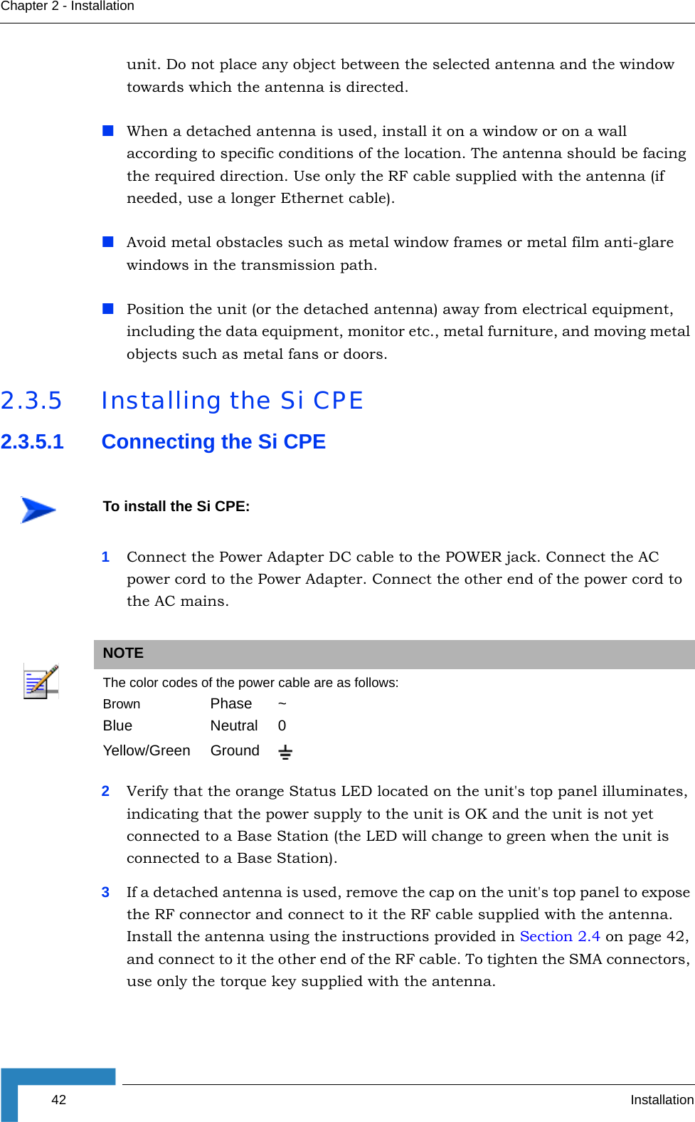 42 InstallationChapter 2 - Installationunit. Do not place any object between the selected antenna and the window towards which the antenna is directed.When a detached antenna is used, install it on a window or on a wall according to specific conditions of the location. The antenna should be facing the required direction. Use only the RF cable supplied with the antenna (if needed, use a longer Ethernet cable).Avoid metal obstacles such as metal window frames or metal film anti-glare windows in the transmission path.Position the unit (or the detached antenna) away from electrical equipment, including the data equipment, monitor etc., metal furniture, and moving metal objects such as metal fans or doors. 2.3.5 Installing the Si CPE2.3.5.1 Connecting the Si CPE1Connect the Power Adapter DC cable to the POWER jack. Connect the AC power cord to the Power Adapter. Connect the other end of the power cord to the AC mains.2Verify that the orange Status LED located on the unit&apos;s top panel illuminates, indicating that the power supply to the unit is OK and the unit is not yet connected to a Base Station (the LED will change to green when the unit is connected to a Base Station).3If a detached antenna is used, remove the cap on the unit&apos;s top panel to expose the RF connector and connect to it the RF cable supplied with the antenna. Install the antenna using the instructions provided in Section 2.4 on page 42, and connect to it the other end of the RF cable. To tighten the SMA connectors, use only the torque key supplied with the antenna. To install the Si CPE:NOTEThe color codes of the power cable are as follows:Brown Phase ~Blue Neutral 0Yellow/Green Ground