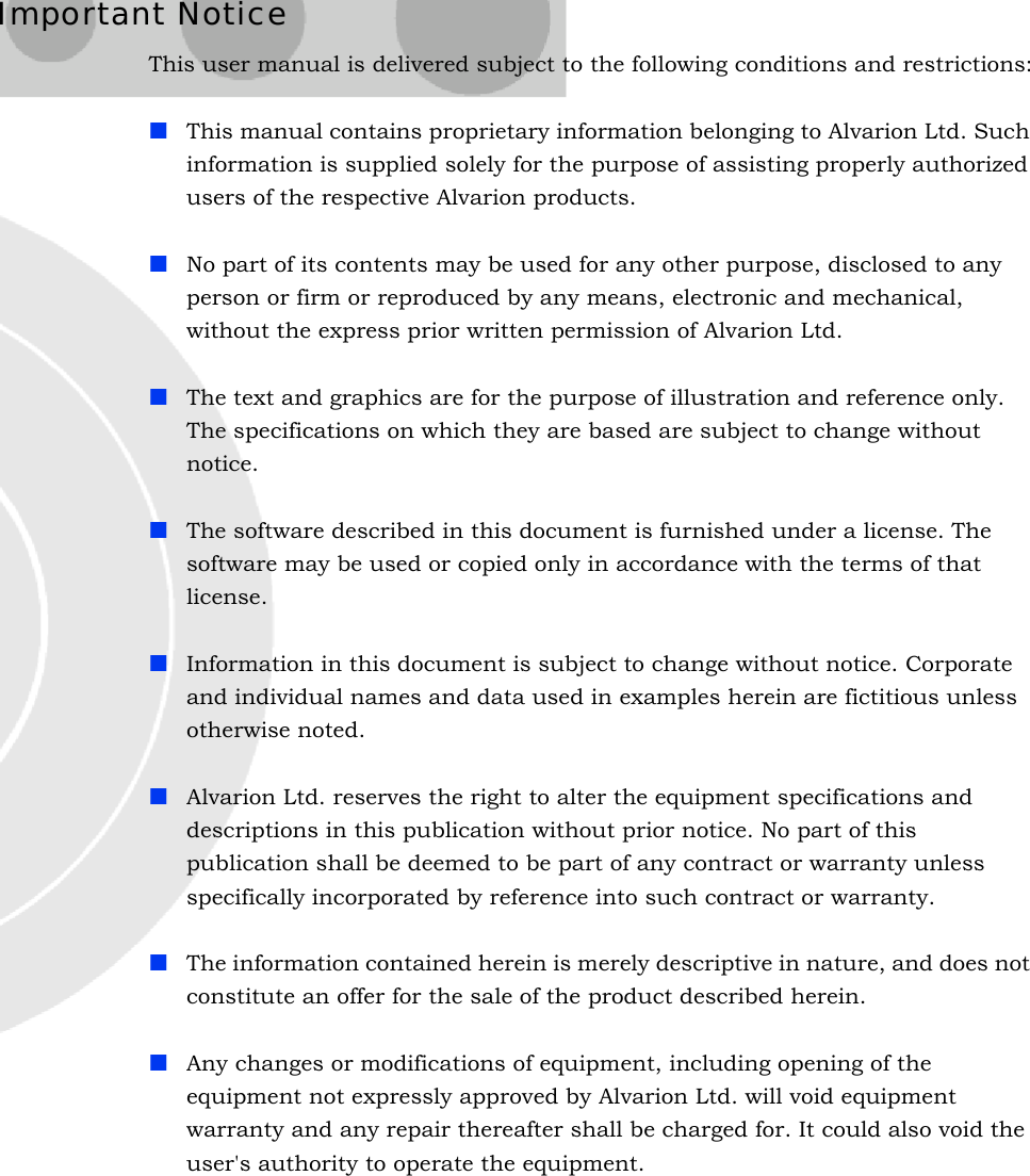 Important NoticeThis user manual is delivered subject to the following conditions and restrictions:This manual contains proprietary information belonging to Alvarion Ltd. Such information is supplied solely for the purpose of assisting properly authorized users of the respective Alvarion products.No part of its contents may be used for any other purpose, disclosed to any person or firm or reproduced by any means, electronic and mechanical, without the express prior written permission of Alvarion Ltd.The text and graphics are for the purpose of illustration and reference only. The specifications on which they are based are subject to change without notice.The software described in this document is furnished under a license. The software may be used or copied only in accordance with the terms of that license.Information in this document is subject to change without notice. Corporate and individual names and data used in examples herein are fictitious unless otherwise noted.Alvarion Ltd. reserves the right to alter the equipment specifications and descriptions in this publication without prior notice. No part of this publication shall be deemed to be part of any contract or warranty unless specifically incorporated by reference into such contract or warranty. The information contained herein is merely descriptive in nature, and does not constitute an offer for the sale of the product described herein.Any changes or modifications of equipment, including opening of the equipment not expressly approved by Alvarion Ltd. will void equipment warranty and any repair thereafter shall be charged for. It could also void the user&apos;s authority to operate the equipment.