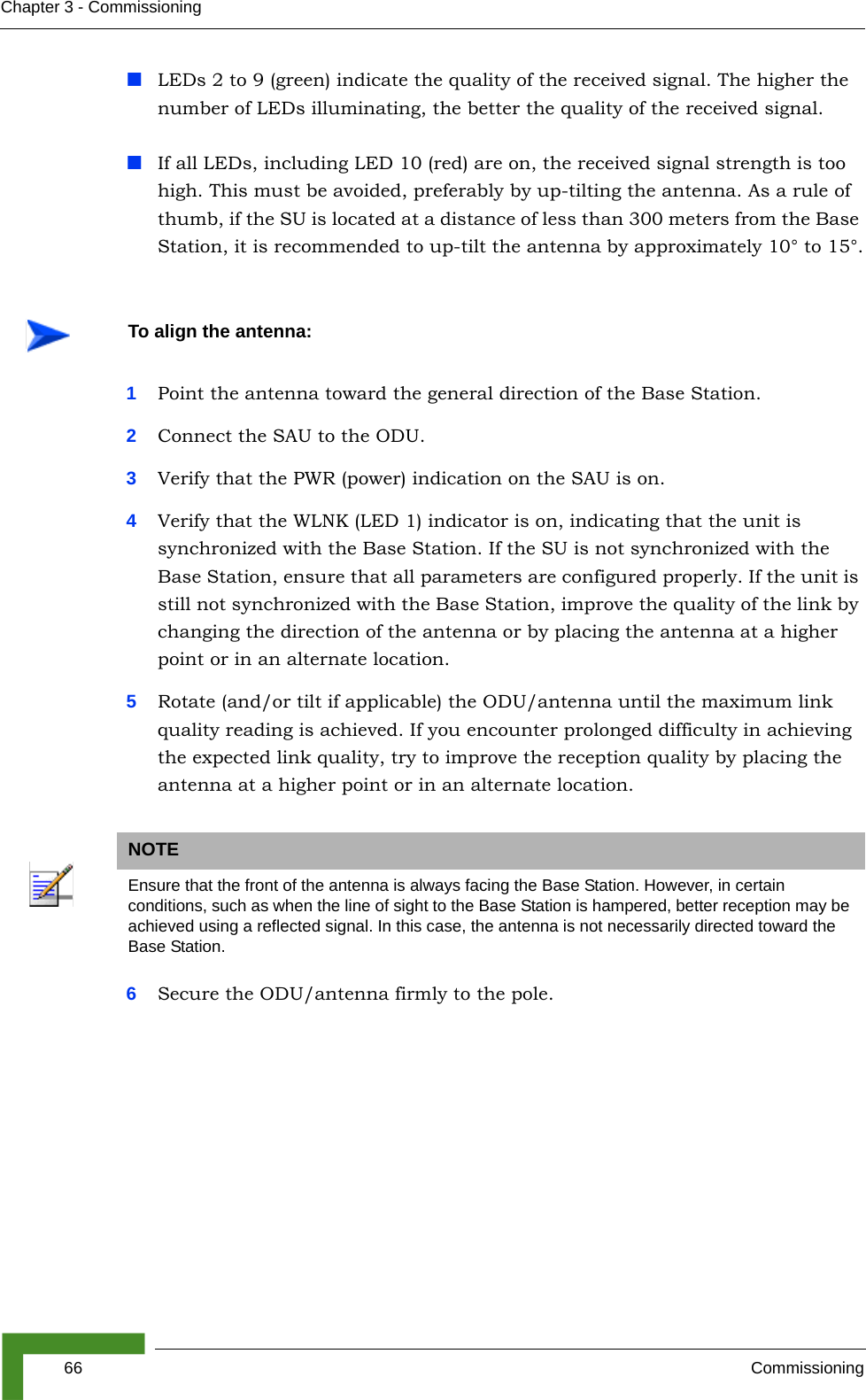 66 CommissioningChapter 3 - CommissioningLEDs 2 to 9 (green) indicate the quality of the received signal. The higher the number of LEDs illuminating, the better the quality of the received signal.If all LEDs, including LED 10 (red) are on, the received signal strength is too high. This must be avoided, preferably by up-tilting the antenna. As a rule of thumb, if the SU is located at a distance of less than 300 meters from the Base Station, it is recommended to up-tilt the antenna by approximately 10° to 15°.1Point the antenna toward the general direction of the Base Station.2Connect the SAU to the ODU.3Verify that the PWR (power) indication on the SAU is on. 4Verify that the WLNK (LED 1) indicator is on, indicating that the unit is synchronized with the Base Station. If the SU is not synchronized with the Base Station, ensure that all parameters are configured properly. If the unit is still not synchronized with the Base Station, improve the quality of the link by changing the direction of the antenna or by placing the antenna at a higher point or in an alternate location.5Rotate (and/or tilt if applicable) the ODU/antenna until the maximum link quality reading is achieved. If you encounter prolonged difficulty in achieving the expected link quality, try to improve the reception quality by placing the antenna at a higher point or in an alternate location.6Secure the ODU/antenna firmly to the pole.To align the antenna:NOTEEnsure that the front of the antenna is always facing the Base Station. However, in certain conditions, such as when the line of sight to the Base Station is hampered, better reception may be achieved using a reflected signal. In this case, the antenna is not necessarily directed toward the Base Station.