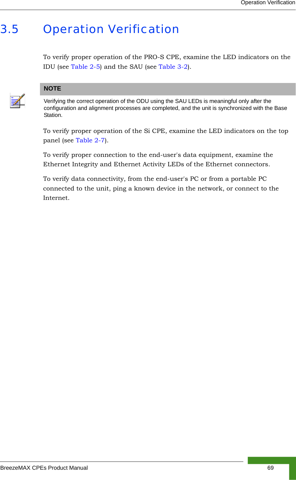 Operation VerificationBreezeMAX CPEs Product Manual 693.5 Operation VerificationTo verify proper operation of the PRO-S CPE, examine the LED indicators on the IDU (see Table 2-5) and the SAU (see Table 3-2).To verify proper operation of the Si CPE, examine the LED indicators on the top panel (see Table 2-7).To verify proper connection to the end-user&apos;s data equipment, examine the Ethernet Integrity and Ethernet Activity LEDs of the Ethernet connectors.To verify data connectivity, from the end-user&apos;s PC or from a portable PC connected to the unit, ping a known device in the network, or connect to the Internet. NOTEVerifying the correct operation of the ODU using the SAU LEDs is meaningful only after the configuration and alignment processes are completed, and the unit is synchronized with the Base Station.