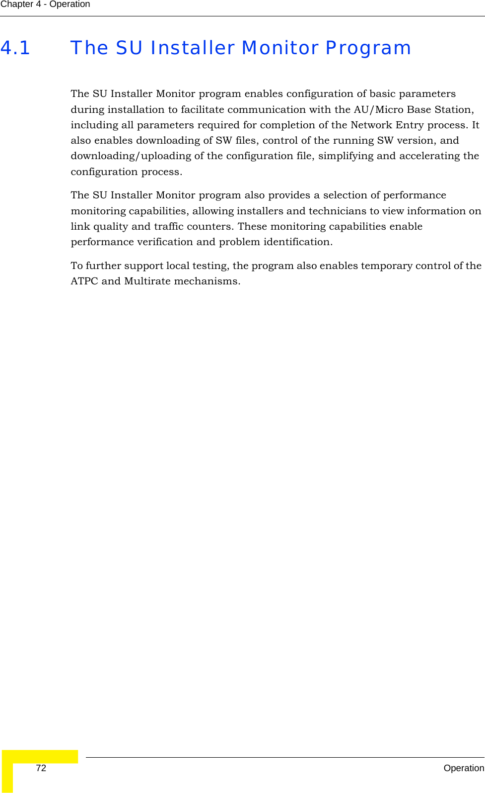  72 OperationChapter 4 - Operation4.1 The SU Installer Monitor ProgramThe SU Installer Monitor program enables configuration of basic parameters during installation to facilitate communication with the AU/Micro Base Station, including all parameters required for completion of the Network Entry process. It also enables downloading of SW files, control of the running SW version, and downloading/uploading of the configuration file, simplifying and accelerating the configuration process.The SU Installer Monitor program also provides a selection of performance monitoring capabilities, allowing installers and technicians to view information on link quality and traffic counters. These monitoring capabilities enable performance verification and problem identification. To further support local testing, the program also enables temporary control of the ATPC and Multirate mechanisms. 