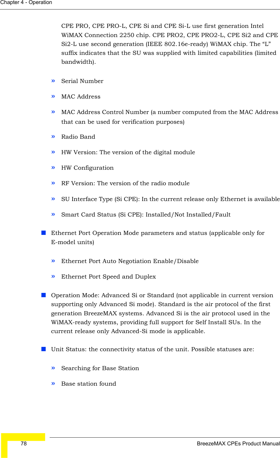  78 BreezeMAX CPEs Product ManualChapter 4 - OperationCPE PRO, CPE PRO-L, CPE Si and CPE Si-L use first generation Intel WiMAX Connection 2250 chip. CPE PRO2, CPE PRO2-L, CPE Si2 and CPE Si2-L use second generation (IEEE 802.16e-ready) WiMAX chip. The “L” suffix indicates that the SU was supplied with limited capabilities (limited bandwidth).»Serial Number»MAC Address»MAC Address Control Number (a number computed from the MAC Address that can be used for verification purposes)»Radio Band»HW Version: The version of the digital module»HW Configuration»RF Version: The version of the radio module»SU Interface Type (Si CPE): In the current release only Ethernet is available»Smart Card Status (Si CPE): Installed/Not Installed/FaultEthernet Port Operation Mode parameters and status (applicable only for E-model units)»Ethernet Port Auto Negotiation Enable/Disable »Ethernet Port Speed and DuplexOperation Mode: Advanced Si or Standard (not applicable in current version supporting only Advanced Si mode). Standard is the air protocol of the first generation BreezeMAX systems. Advanced Si is the air protocol used in the WiMAX-ready systems, providing full support for Self Install SUs. In the current release only Advanced-Si mode is applicable.Unit Status: the connectivity status of the unit. Possible statuses are:»Searching for Base Station»Base station found