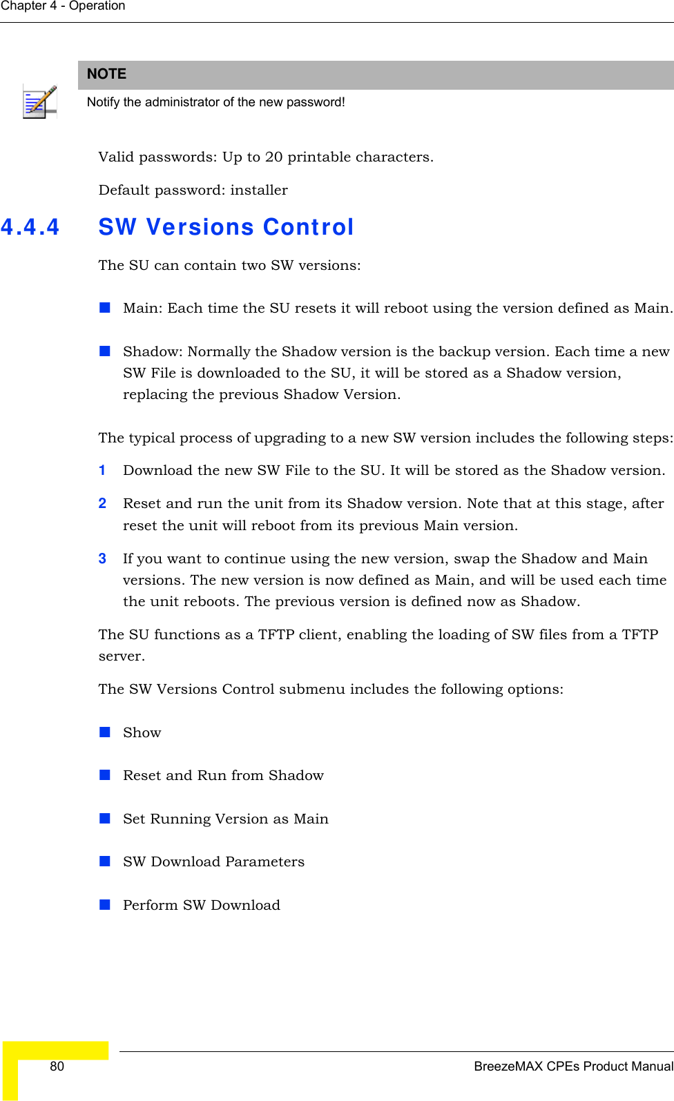  80 BreezeMAX CPEs Product ManualChapter 4 - OperationValid passwords: Up to 20 printable characters. Default password: installer4.4.4 SW Versions ControlThe SU can contain two SW versions:Main: Each time the SU resets it will reboot using the version defined as Main.Shadow: Normally the Shadow version is the backup version. Each time a new SW File is downloaded to the SU, it will be stored as a Shadow version, replacing the previous Shadow Version.The typical process of upgrading to a new SW version includes the following steps:1Download the new SW File to the SU. It will be stored as the Shadow version.2Reset and run the unit from its Shadow version. Note that at this stage, after reset the unit will reboot from its previous Main version.3If you want to continue using the new version, swap the Shadow and Main versions. The new version is now defined as Main, and will be used each time the unit reboots. The previous version is defined now as Shadow.The SU functions as a TFTP client, enabling the loading of SW files from a TFTP server.The SW Versions Control submenu includes the following options:ShowReset and Run from ShadowSet Running Version as MainSW Download ParametersPerform SW DownloadNOTENotify the administrator of the new password!