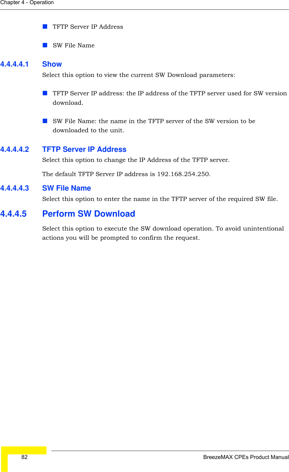  82 BreezeMAX CPEs Product ManualChapter 4 - OperationTFTP Server IP AddressSW File Name4.4.4.4.1 Show Select this option to view the current SW Download parameters:TFTP Server IP address: the IP address of the TFTP server used for SW version download.SW File Name: the name in the TFTP server of the SW version to be downloaded to the unit.4.4.4.4.2 TFTP Server IP AddressSelect this option to change the IP Address of the TFTP server.The default TFTP Server IP address is 192.168.254.250.4.4.4.4.3 SW File NameSelect this option to enter the name in the TFTP server of the required SW file.4.4.4.5 Perform SW DownloadSelect this option to execute the SW download operation. To avoid unintentional actions you will be prompted to confirm the request.