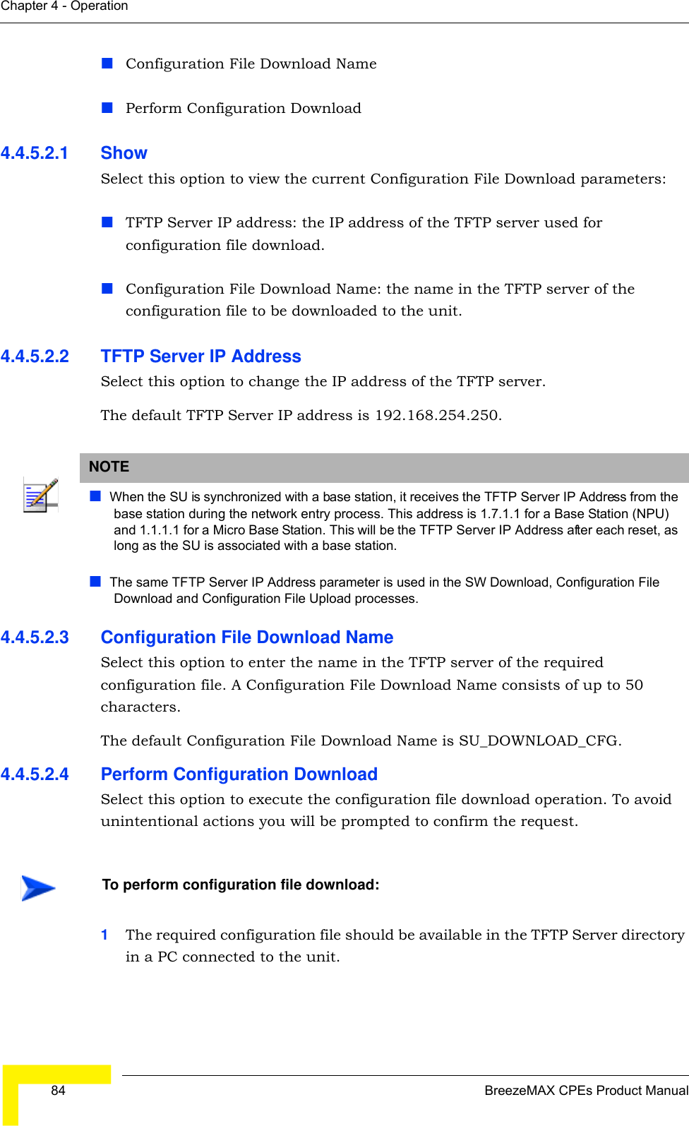  84 BreezeMAX CPEs Product ManualChapter 4 - OperationConfiguration File Download NamePerform Configuration Download4.4.5.2.1 Show Select this option to view the current Configuration File Download parameters:TFTP Server IP address: the IP address of the TFTP server used for configuration file download.Configuration File Download Name: the name in the TFTP server of the configuration file to be downloaded to the unit.4.4.5.2.2 TFTP Server IP AddressSelect this option to change the IP address of the TFTP server.The default TFTP Server IP address is 192.168.254.250.4.4.5.2.3 Configuration File Download NameSelect this option to enter the name in the TFTP server of the required configuration file. A Configuration File Download Name consists of up to 50 characters.The default Configuration File Download Name is SU_DOWNLOAD_CFG.4.4.5.2.4 Perform Configuration DownloadSelect this option to execute the configuration file download operation. To avoid unintentional actions you will be prompted to confirm the request.1The required configuration file should be available in the TFTP Server directory in a PC connected to the unit. NOTEWhen the SU is synchronized with a base station, it receives the TFTP Server IP Address from the base station during the network entry process. This address is 1.7.1.1 for a Base Station (NPU) and 1.1.1.1 for a Micro Base Station. This will be the TFTP Server IP Address after each reset, as long as the SU is associated with a base station.The same TFTP Server IP Address parameter is used in the SW Download, Configuration File Download and Configuration File Upload processes. To perform configuration file download: