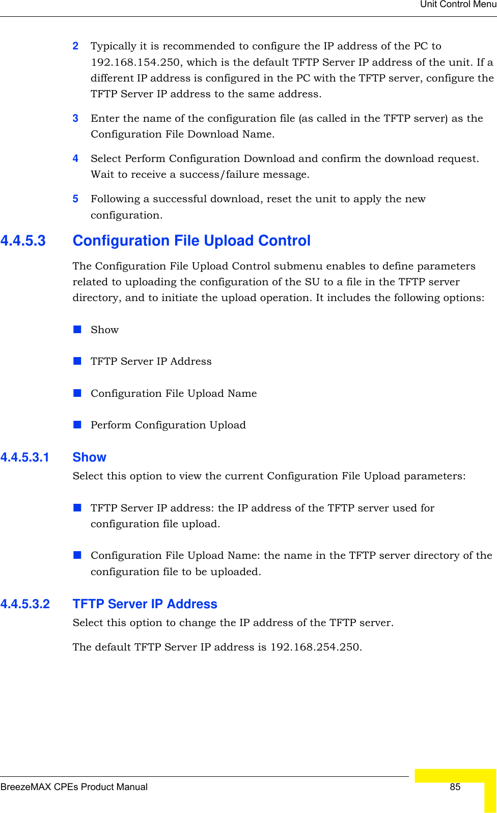 Unit Control MenuBreezeMAX CPEs Product Manual  852Typically it is recommended to configure the IP address of the PC to 192.168.154.250, which is the default TFTP Server IP address of the unit. If a different IP address is configured in the PC with the TFTP server, configure the TFTP Server IP address to the same address.3Enter the name of the configuration file (as called in the TFTP server) as the Configuration File Download Name.4Select Perform Configuration Download and confirm the download request. Wait to receive a success/failure message.5Following a successful download, reset the unit to apply the new configuration.4.4.5.3 Configuration File Upload ControlThe Configuration File Upload Control submenu enables to define parameters related to uploading the configuration of the SU to a file in the TFTP server directory, and to initiate the upload operation. It includes the following options:ShowTFTP Server IP AddressConfiguration File Upload NamePerform Configuration Upload4.4.5.3.1 Show Select this option to view the current Configuration File Upload parameters:TFTP Server IP address: the IP address of the TFTP server used for configuration file upload.Configuration File Upload Name: the name in the TFTP server directory of the configuration file to be uploaded.4.4.5.3.2 TFTP Server IP AddressSelect this option to change the IP address of the TFTP server.The default TFTP Server IP address is 192.168.254.250.