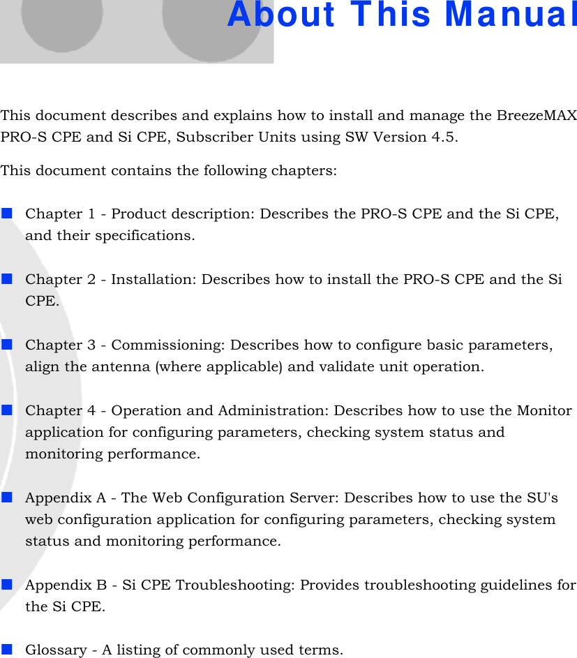 About This ManualThis document describes and explains how to install and manage the BreezeMAX PRO-S CPE and Si CPE, Subscriber Units using SW Version 4.5.This document contains the following chapters:Chapter 1 - Product description: Describes the PRO-S CPE and the Si CPE, and their specifications.Chapter 2 - Installation: Describes how to install the PRO-S CPE and the Si CPE.Chapter 3 - Commissioning: Describes how to configure basic parameters, align the antenna (where applicable) and validate unit operation.Chapter 4 - Operation and Administration: Describes how to use the Monitor application for configuring parameters, checking system status and monitoring performance. Appendix A - The Web Configuration Server: Describes how to use the SU&apos;s web configuration application for configuring parameters, checking system status and monitoring performance.Appendix B - Si CPE Troubleshooting: Provides troubleshooting guidelines for the Si CPE. Glossary - A listing of commonly used terms.