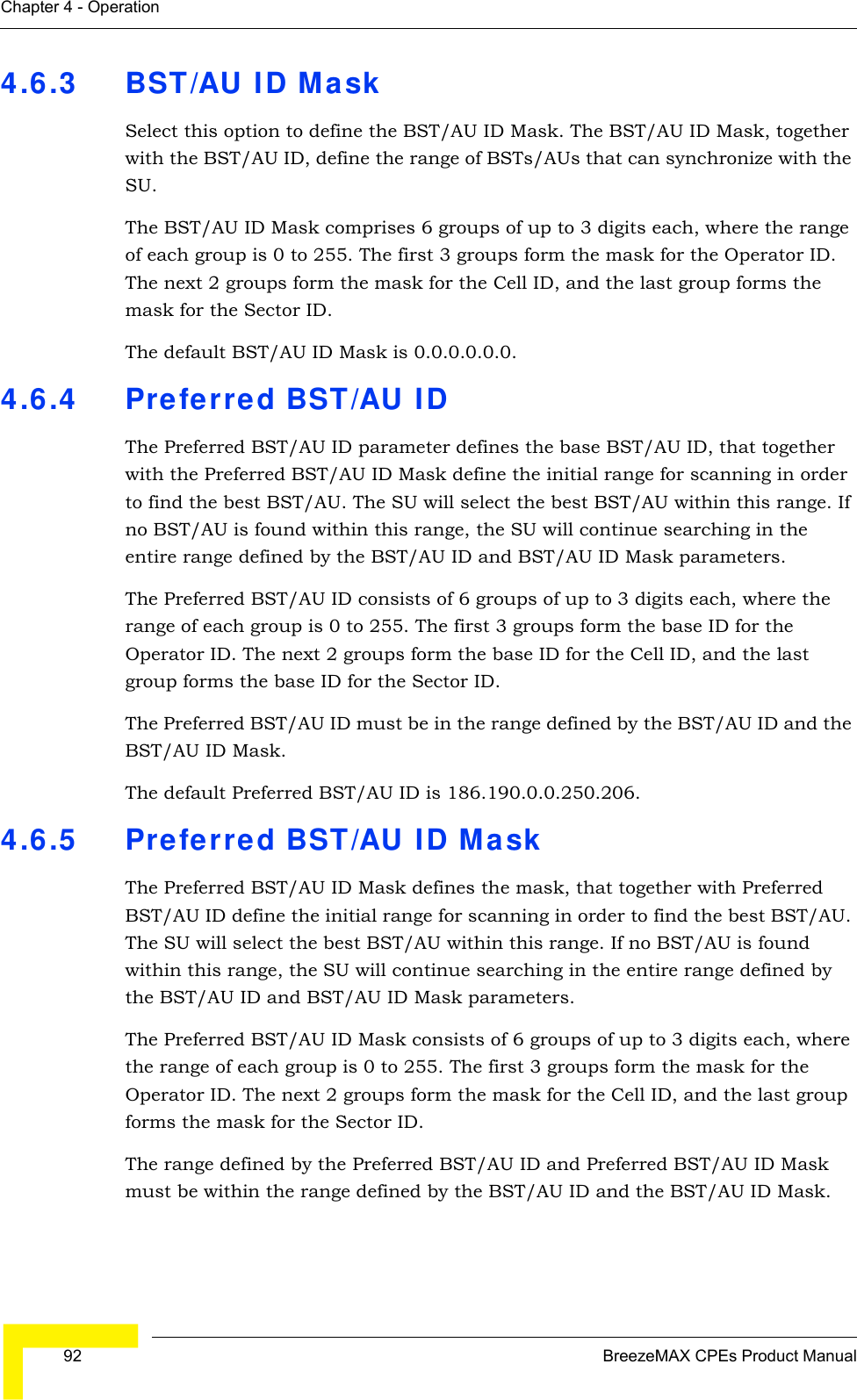  92 BreezeMAX CPEs Product ManualChapter 4 - Operation4.6.3 BST/AU ID MaskSelect this option to define the BST/AU ID Mask. The BST/AU ID Mask, together with the BST/AU ID, define the range of BSTs/AUs that can synchronize with the SU.The BST/AU ID Mask comprises 6 groups of up to 3 digits each, where the range of each group is 0 to 255. The first 3 groups form the mask for the Operator ID. The next 2 groups form the mask for the Cell ID, and the last group forms the mask for the Sector ID.The default BST/AU ID Mask is 0.0.0.0.0.0.4.6.4 Preferred BST/AU IDThe Preferred BST/AU ID parameter defines the base BST/AU ID, that together with the Preferred BST/AU ID Mask define the initial range for scanning in order to find the best BST/AU. The SU will select the best BST/AU within this range. If no BST/AU is found within this range, the SU will continue searching in the entire range defined by the BST/AU ID and BST/AU ID Mask parameters.The Preferred BST/AU ID consists of 6 groups of up to 3 digits each, where the range of each group is 0 to 255. The first 3 groups form the base ID for the Operator ID. The next 2 groups form the base ID for the Cell ID, and the last group forms the base ID for the Sector ID.The Preferred BST/AU ID must be in the range defined by the BST/AU ID and the BST/AU ID Mask.The default Preferred BST/AU ID is 186.190.0.0.250.206.4.6.5 Preferred BST/AU ID MaskThe Preferred BST/AU ID Mask defines the mask, that together with Preferred BST/AU ID define the initial range for scanning in order to find the best BST/AU. The SU will select the best BST/AU within this range. If no BST/AU is found within this range, the SU will continue searching in the entire range defined by the BST/AU ID and BST/AU ID Mask parameters.The Preferred BST/AU ID Mask consists of 6 groups of up to 3 digits each, where the range of each group is 0 to 255. The first 3 groups form the mask for the Operator ID. The next 2 groups form the mask for the Cell ID, and the last group forms the mask for the Sector ID.The range defined by the Preferred BST/AU ID and Preferred BST/AU ID Mask must be within the range defined by the BST/AU ID and the BST/AU ID Mask.