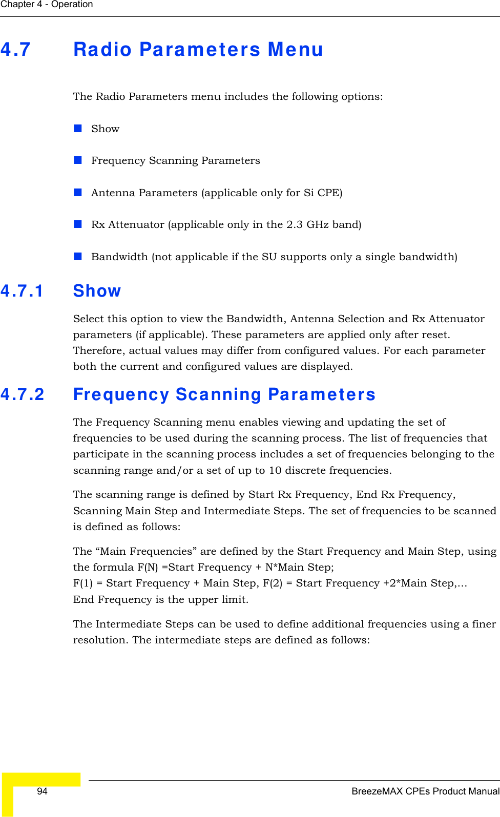  94 BreezeMAX CPEs Product ManualChapter 4 - Operation4.7 Radio Parameters MenuThe Radio Parameters menu includes the following options:ShowFrequency Scanning ParametersAntenna Parameters (applicable only for Si CPE)Rx Attenuator (applicable only in the 2.3 GHz band)Bandwidth (not applicable if the SU supports only a single bandwidth)4.7.1 Show Select this option to view the Bandwidth, Antenna Selection and Rx Attenuator parameters (if applicable). These parameters are applied only after reset. Therefore, actual values may differ from configured values. For each parameter both the current and configured values are displayed.4.7.2 Frequency Scanning ParametersThe Frequency Scanning menu enables viewing and updating the set of frequencies to be used during the scanning process. The list of frequencies that participate in the scanning process includes a set of frequencies belonging to the scanning range and/or a set of up to 10 discrete frequencies. The scanning range is defined by Start Rx Frequency, End Rx Frequency, Scanning Main Step and Intermediate Steps. The set of frequencies to be scanned is defined as follows:The “Main Frequencies” are defined by the Start Frequency and Main Step, using the formula F(N) =Start Frequency + N*Main Step;  F(1) = Start Frequency + Main Step, F(2) = Start Frequency +2*Main Step,... End Frequency is the upper limit.The Intermediate Steps can be used to define additional frequencies using a finer resolution. The intermediate steps are defined as follows: