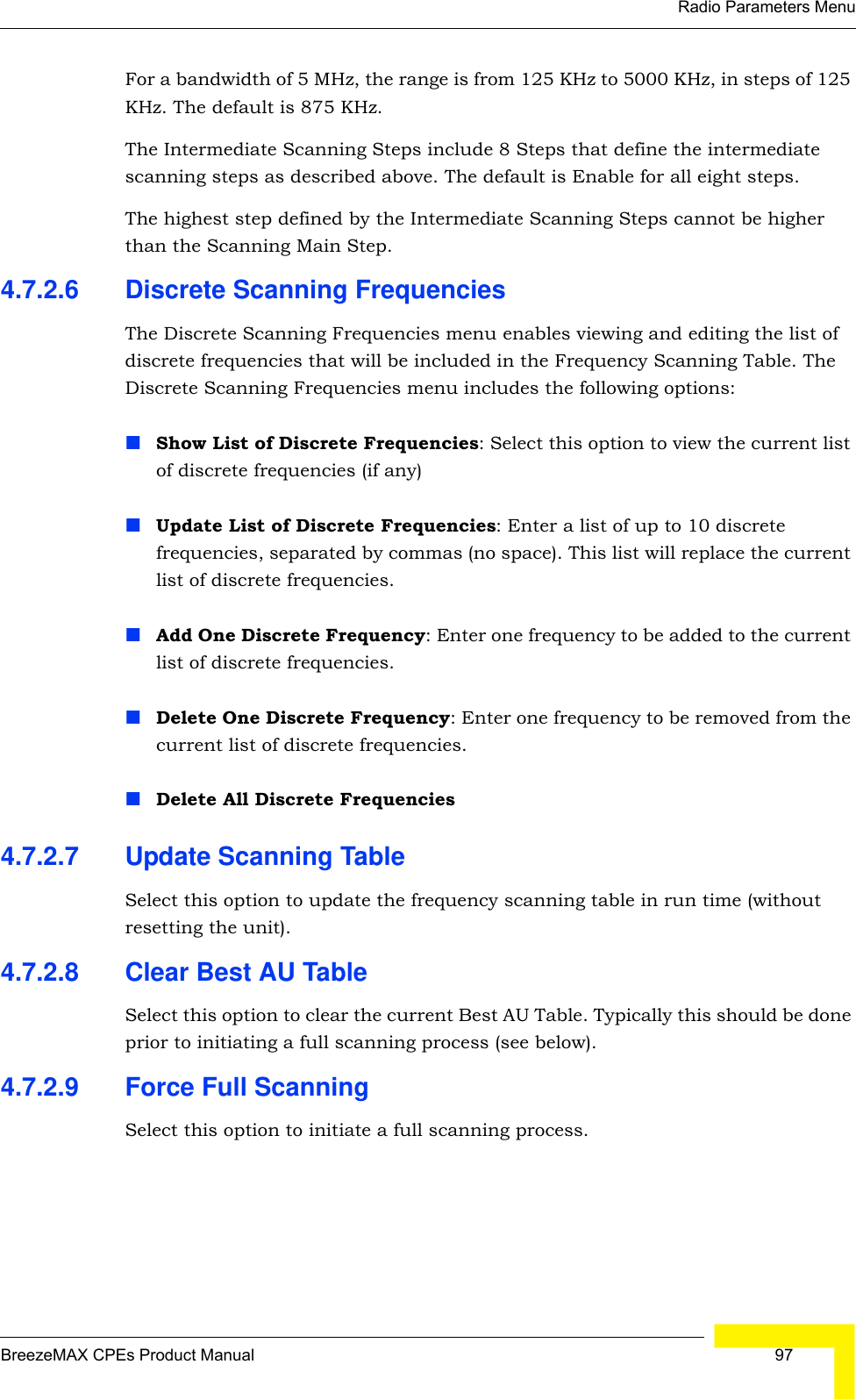 Radio Parameters MenuBreezeMAX CPEs Product Manual  97For a bandwidth of 5 MHz, the range is from 125 KHz to 5000 KHz, in steps of 125 KHz. The default is 875 KHz.The Intermediate Scanning Steps include 8 Steps that define the intermediate scanning steps as described above. The default is Enable for all eight steps.The highest step defined by the Intermediate Scanning Steps cannot be higher than the Scanning Main Step.4.7.2.6 Discrete Scanning FrequenciesThe Discrete Scanning Frequencies menu enables viewing and editing the list of discrete frequencies that will be included in the Frequency Scanning Table. The Discrete Scanning Frequencies menu includes the following options:Show List of Discrete Frequencies: Select this option to view the current list of discrete frequencies (if any)Update List of Discrete Frequencies: Enter a list of up to 10 discrete frequencies, separated by commas (no space). This list will replace the current list of discrete frequencies.Add One Discrete Frequency: Enter one frequency to be added to the current list of discrete frequencies.Delete One Discrete Frequency: Enter one frequency to be removed from the current list of discrete frequencies.Delete All Discrete Frequencies4.7.2.7 Update Scanning TableSelect this option to update the frequency scanning table in run time (without resetting the unit).4.7.2.8 Clear Best AU TableSelect this option to clear the current Best AU Table. Typically this should be done prior to initiating a full scanning process (see below).4.7.2.9 Force Full ScanningSelect this option to initiate a full scanning process.