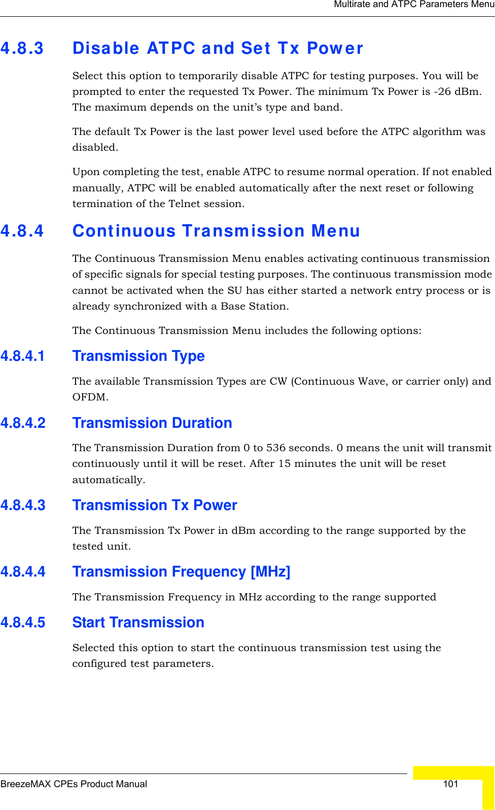 Multirate and ATPC Parameters MenuBreezeMAX CPEs Product Manual  1014.8.3 Disable ATPC and Set Tx PowerSelect this option to temporarily disable ATPC for testing purposes. You will be prompted to enter the requested Tx Power. The minimum Tx Power is -26 dBm. The maximum depends on the unit’s type and band.The default Tx Power is the last power level used before the ATPC algorithm was disabled.Upon completing the test, enable ATPC to resume normal operation. If not enabled manually, ATPC will be enabled automatically after the next reset or following termination of the Telnet session.4.8.4 Continuous Transmission MenuThe Continuous Transmission Menu enables activating continuous transmission of specific signals for special testing purposes. The continuous transmission mode cannot be activated when the SU has either started a network entry process or is already synchronized with a Base Station.The Continuous Transmission Menu includes the following options:4.8.4.1 Transmission TypeThe available Transmission Types are CW (Continuous Wave, or carrier only) and OFDM.4.8.4.2 Transmission DurationThe Transmission Duration from 0 to 536 seconds. 0 means the unit will transmit continuously until it will be reset. After 15 minutes the unit will be reset automatically.4.8.4.3 Transmission Tx PowerThe Transmission Tx Power in dBm according to the range supported by the tested unit.4.8.4.4 Transmission Frequency [MHz]The Transmission Frequency in MHz according to the range supported4.8.4.5 Start TransmissionSelected this option to start the continuous transmission test using the configured test parameters.