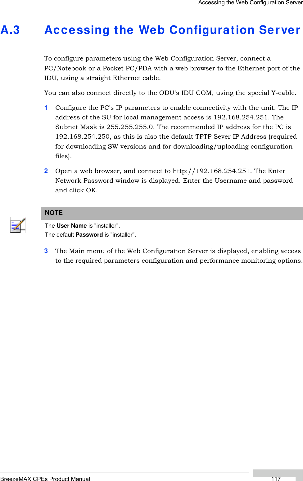 Accessing the Web Configuration ServerBreezeMAX CPEs Product Manual 117A.3 Accessing the Web Configuration ServerTo configure parameters using the Web Configuration Server, connect a PC/Notebook or a Pocket PC/PDA with a web browser to the Ethernet port of the IDU, using a straight Ethernet cable. You can also connect directly to the ODU&apos;s IDU COM, using the special Y-cable. 1Configure the PC&apos;s IP parameters to enable connectivity with the unit. The IP address of the SU for local management access is 192.168.254.251. The Subnet Mask is 255.255.255.0. The recommended IP address for the PC is 192.168.254.250, as this is also the default TFTP Sever IP Address (required for downloading SW versions and for downloading/uploading configuration files). 2Open a web browser, and connect to http://192.168.254.251. The Enter Network Password window is displayed. Enter the Username and password and click OK.3The Main menu of the Web Configuration Server is displayed, enabling access to the required parameters configuration and performance monitoring options.NOTEThe User Name is &quot;installer&quot;.The default Password is &quot;installer&quot;.