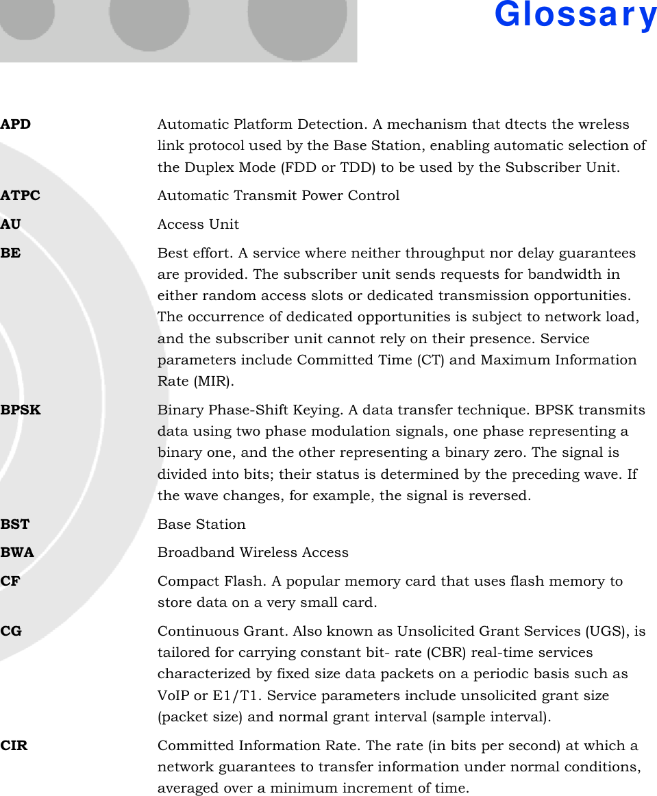 GlossaryAPD Automatic Platform Detection. A mechanism that dtects the wreless link protocol used by the Base Station, enabling automatic selection of the Duplex Mode (FDD or TDD) to be used by the Subscriber Unit.ATPC Automatic Transmit Power ControlAU Access UnitBE Best effort. A service where neither throughput nor delay guarantees are provided. The subscriber unit sends requests for bandwidth in either random access slots or dedicated transmission opportunities. The occurrence of dedicated opportunities is subject to network load, and the subscriber unit cannot rely on their presence. Service parameters include Committed Time (CT) and Maximum Information Rate (MIR).BPSK Binary Phase-Shift Keying. A data transfer technique. BPSK transmits data using two phase modulation signals, one phase representing a binary one, and the other representing a binary zero. The signal is divided into bits; their status is determined by the preceding wave. If the wave changes, for example, the signal is reversed.BST Base StationBWA Broadband Wireless AccessCF Compact Flash. A popular memory card that uses flash memory to store data on a very small card.CG Continuous Grant. Also known as Unsolicited Grant Services (UGS), is tailored for carrying constant bit- rate (CBR) real-time services characterized by fixed size data packets on a periodic basis such as VoIP or E1/T1. Service parameters include unsolicited grant size (packet size) and normal grant interval (sample interval).CIR Committed Information Rate. The rate (in bits per second) at which a network guarantees to transfer information under normal conditions, averaged over a minimum increment of time.