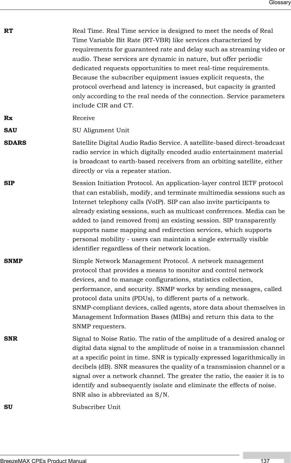 GlossaryBreezeMAX CPEs Product Manual 137RT Real Time. Real Time service is designed to meet the needs of Real Time Variable Bit Rate (RT-VBR) like services characterized by requirements for guaranteed rate and delay such as streaming video or audio. These services are dynamic in nature, but offer periodic dedicated requests opportunities to meet real-time requirements. Because the subscriber equipment issues explicit requests, the protocol overhead and latency is increased, but capacity is granted only according to the real needs of the connection. Service parameters include CIR and CT.Rx ReceiveSAU SU Alignment UnitSDARS Satellite Digital Audio Radio Service. A satellite-based direct-broadcast radio service in which digitally encoded audio entertainment material is broadcast to earth-based receivers from an orbiting satellite, either directly or via a repeater station.SIP Session Initiation Protocol. An application-layer control IETF protocol that can establish, modify, and terminate multimedia sessions such as Internet telephony calls (VoIP). SIP can also invite participants to already existing sessions, such as multicast conferences. Media can be added to (and removed from) an existing session. SIP transparently supports name mapping and redirection services, which supports personal mobility - users can maintain a single externally visible identifier regardless of their network location.SNMP Simple Network Management Protocol. A network management protocol that provides a means to monitor and control network devices, and to manage configurations, statistics collection, performance, and security. SNMP works by sending messages, called protocol data units (PDUs), to different parts of a network. SNMP-compliant devices, called agents, store data about themselves in Management Information Bases (MIBs) and return this data to the SNMP requesters.SNR Signal to Noise Ratio. The ratio of the amplitude of a desired analog or digital data signal to the amplitude of noise in a transmission channel at a specific point in time. SNR is typically expressed logarithmically in decibels (dB). SNR measures the quality of a transmission channel or a signal over a network channel. The greater the ratio, the easier it is to identify and subsequently isolate and eliminate the effects of noise. SNR also is abbreviated as S/N.SU Subscriber Unit