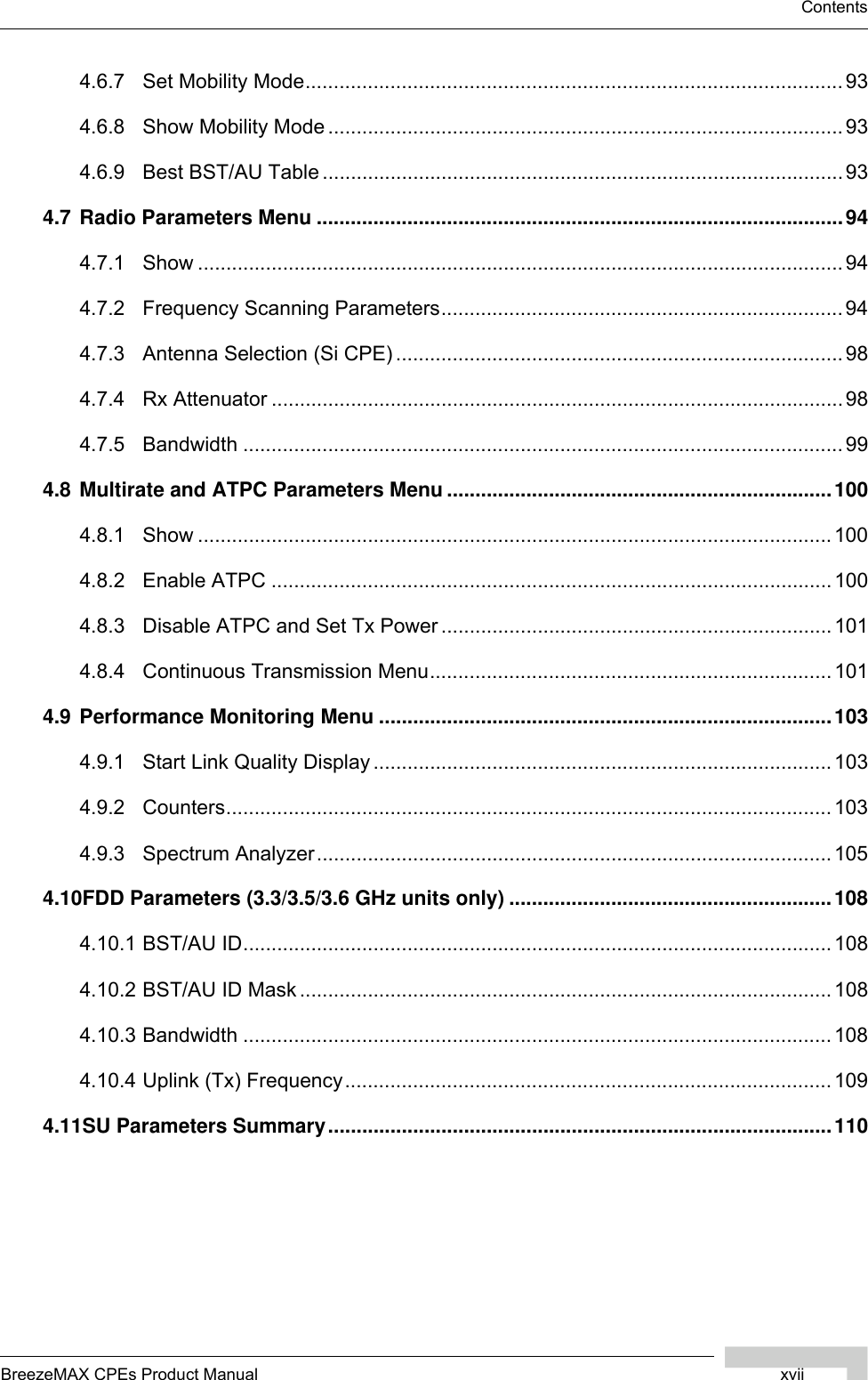 BreezeMAX CPEs Product Manual xviiContents4.6.7 Set Mobility Mode............................................................................................... 934.6.8 Show Mobility Mode ...........................................................................................934.6.9 Best BST/AU Table ............................................................................................934.7 Radio Parameters Menu .............................................................................................944.7.1 Show .................................................................................................................. 944.7.2 Frequency Scanning Parameters.......................................................................944.7.3 Antenna Selection (Si CPE) ............................................................................... 984.7.4 Rx Attenuator .....................................................................................................984.7.5 Bandwidth .......................................................................................................... 994.8 Multirate and ATPC Parameters Menu ....................................................................1004.8.1 Show ................................................................................................................ 1004.8.2 Enable ATPC ...................................................................................................1004.8.3 Disable ATPC and Set Tx Power .....................................................................1014.8.4 Continuous Transmission Menu....................................................................... 1014.9 Performance Monitoring Menu ................................................................................1034.9.1 Start Link Quality Display .................................................................................1034.9.2 Counters........................................................................................................... 1034.9.3 Spectrum Analyzer...........................................................................................1054.10FDD Parameters (3.3/3.5/3.6 GHz units only) .........................................................1084.10.1 BST/AU ID........................................................................................................ 1084.10.2 BST/AU ID Mask ..............................................................................................1084.10.3 Bandwidth ........................................................................................................ 1084.10.4 Uplink (Tx) Frequency...................................................................................... 1094.11SU Parameters Summary.........................................................................................110