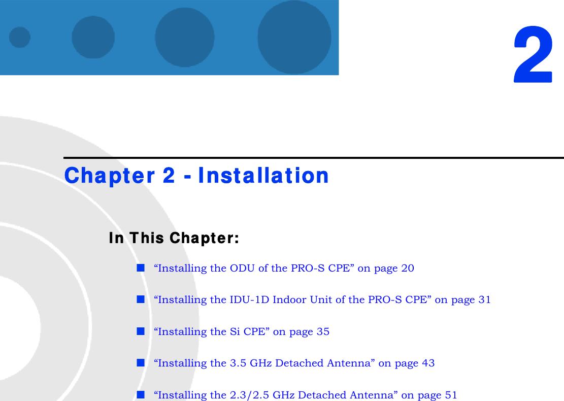 2Chapter 2 - InstallationIn This Chapter:“Installing the ODU of the PRO-S CPE” on page 20“Installing the IDU-1D Indoor Unit of the PRO-S CPE” on page 31“Installing the Si CPE” on page 35“Installing the 3.5 GHz Detached Antenna” on page 43“Installing the 2.3/2.5 GHz Detached Antenna” on page 51
