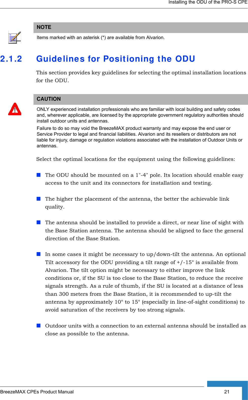 Installing the ODU of the PRO-S CPEBreezeMAX CPEs Product Manual  212.1.2 Guidelines for Positioning the ODUThis section provides key guidelines for selecting the optimal installation locations for the ODU.Select the optimal locations for the equipment using the following guidelines:The ODU should be mounted on a 1&quot;-4&quot; pole. Its location should enable easy access to the unit and its connectors for installation and testing.The higher the placement of the antenna, the better the achievable link quality. The antenna should be installed to provide a direct, or near line of sight with the Base Station antenna. The antenna should be aligned to face the general direction of the Base Station. In some cases it might be necessary to up/down-tilt the antenna. An optional Tilt accessory for the ODU providing a tilt range of +/-15° is available from Alvarion. The tilt option might be necessary to either improve the link conditions or, if the SU is too close to the Base Station, to reduce the receive signals strength. As a rule of thumb, if the SU is located at a distance of less than 300 meters from the Base Station, it is recommended to up-tilt the antenna by approximately 10° to 15° (especially in line-of-sight conditions) to avoid saturation of the receivers by too strong signals.Outdoor units with a connection to an external antenna should be installed as close as possible to the antenna.NOTEItems marked with an asterisk (*) are available from Alvarion.CAUTIONONLY experienced installation professionals who are familiar with local building and safety codes and, wherever applicable, are licensed by the appropriate government regulatory authorities should install outdoor units and antennas.Failure to do so may void the BreezeMAX product warranty and may expose the end user or Service Provider to legal and financial liabilities. Alvarion and its resellers or distributors are not liable for injury, damage or regulation violations associated with the installation of Outdoor Units or antennas.