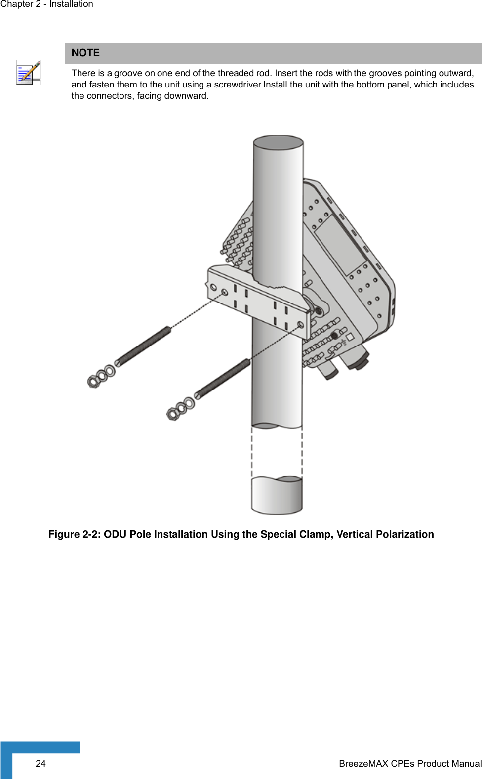 24 BreezeMAX CPEs Product ManualChapter 2 - InstallationNOTEThere is a groove on one end of the threaded rod. Insert the rods with the grooves pointing outward, and fasten them to the unit using a screwdriver.Install the unit with the bottom panel, which includes the connectors, facing downward.Figure 2-2: ODU Pole Installation Using the Special Clamp, Vertical Polarization
