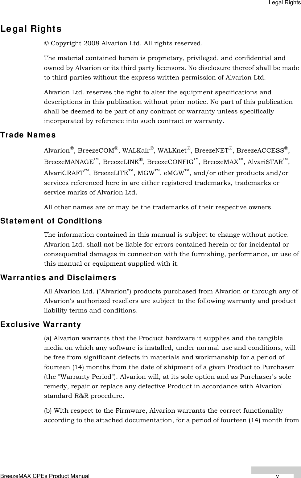 BreezeMAX CPEs Product Manual vLegal RightsLegal Rights© Copyright 2008 Alvarion Ltd. All rights reserved.The material contained herein is proprietary, privileged, and confidential and owned by Alvarion or its third party licensors. No disclosure thereof shall be made to third parties without the express written permission of Alvarion Ltd.Alvarion Ltd. reserves the right to alter the equipment specifications and descriptions in this publication without prior notice. No part of this publication shall be deemed to be part of any contract or warranty unless specifically incorporated by reference into such contract or warranty.Trade NamesAlvarion®, BreezeCOM®, WALKair®, WALKnet®, BreezeNET®, BreezeACCESS®, BreezeMANAGE™, BreezeLINK®, BreezeCONFIG™, BreezeMAX™, AlvariSTAR™, AlvariCRAFT™, BreezeLITE™, MGW™, eMGW™, and/or other products and/or services referenced here in are either registered trademarks, trademarks or service marks of Alvarion Ltd.All other names are or may be the trademarks of their respective owners.Statement of ConditionsThe information contained in this manual is subject to change without notice. Alvarion Ltd. shall not be liable for errors contained herein or for incidental or consequential damages in connection with the furnishing, performance, or use of this manual or equipment supplied with it.Warranties and DisclaimersAll Alvarion Ltd. (&quot;Alvarion&quot;) products purchased from Alvarion or through any of Alvarion&apos;s authorized resellers are subject to the following warranty and product liability terms and conditions.Exclusive Warranty(a) Alvarion warrants that the Product hardware it supplies and the tangible media on which any software is installed, under normal use and conditions, will be free from significant defects in materials and workmanship for a period of fourteen (14) months from the date of shipment of a given Product to Purchaser (the &quot;Warranty Period&quot;). Alvarion will, at its sole option and as Purchaser&apos;s sole remedy, repair or replace any defective Product in accordance with Alvarion&apos; standard R&amp;R procedure.(b) With respect to the Firmware, Alvarion warrants the correct functionality according to the attached documentation, for a period of fourteen (14) month from 