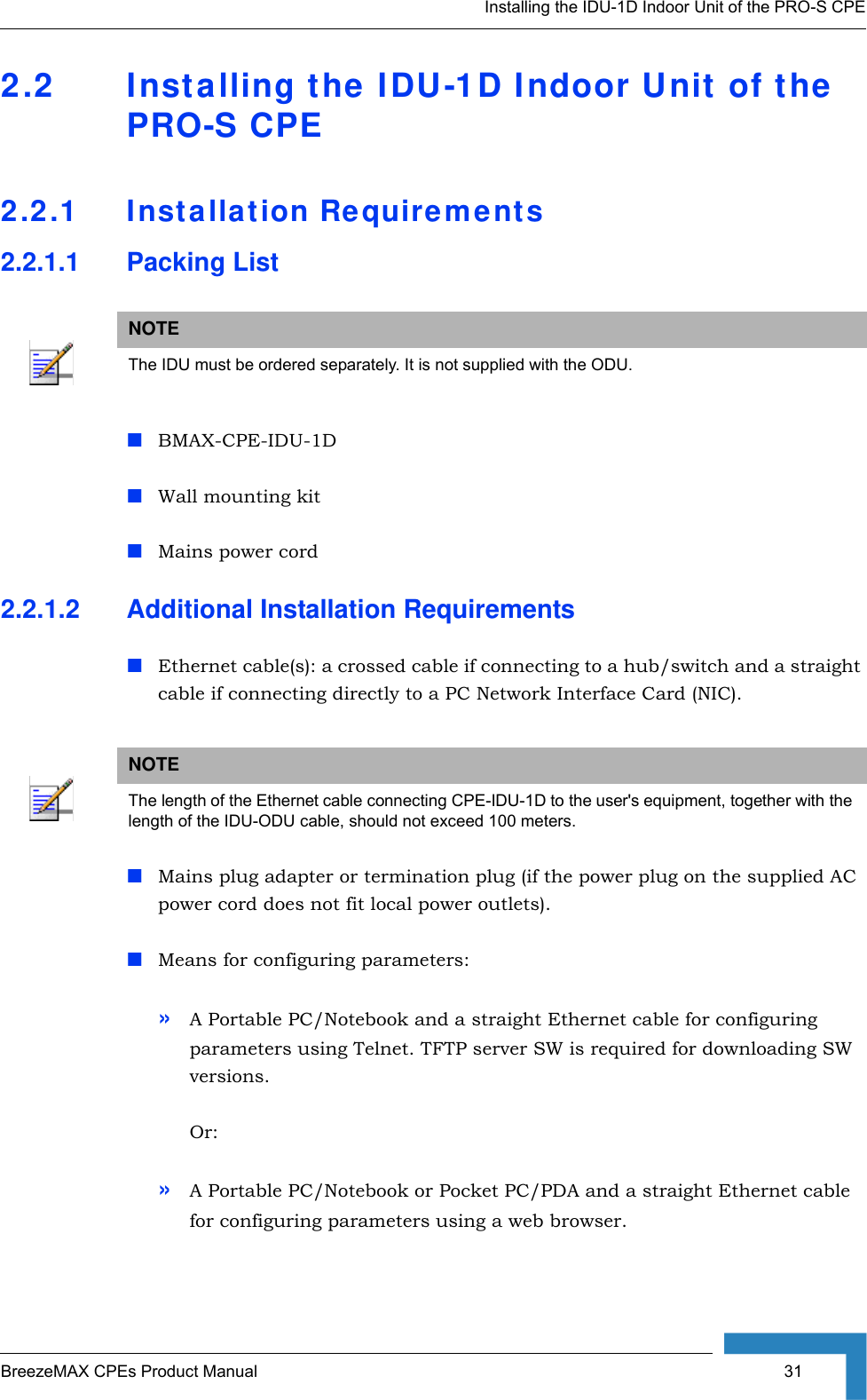 Installing the IDU-1D Indoor Unit of the PRO-S CPEBreezeMAX CPEs Product Manual  312.2 Installing the IDU-1D Indoor Unit of the PRO-S CPE2.2.1 Installation Requirements2.2.1.1 Packing ListBMAX-CPE-IDU-1D Wall mounting kit Mains power cord2.2.1.2 Additional Installation RequirementsEthernet cable(s): a crossed cable if connecting to a hub/switch and a straight cable if connecting directly to a PC Network Interface Card (NIC).Mains plug adapter or termination plug (if the power plug on the supplied AC power cord does not fit local power outlets).Means for configuring parameters: »A Portable PC/Notebook and a straight Ethernet cable for configuring parameters using Telnet. TFTP server SW is required for downloading SW versions.Or:»A Portable PC/Notebook or Pocket PC/PDA and a straight Ethernet cable for configuring parameters using a web browser. NOTEThe IDU must be ordered separately. It is not supplied with the ODU.NOTEThe length of the Ethernet cable connecting CPE-IDU-1D to the user&apos;s equipment, together with the length of the IDU-ODU cable, should not exceed 100 meters.