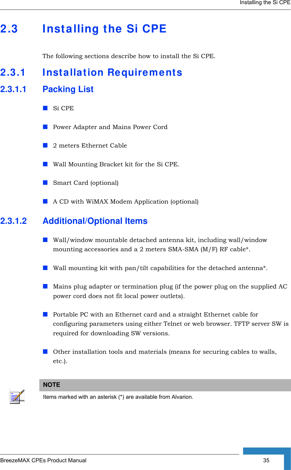 Installing the Si CPEBreezeMAX CPEs Product Manual  352.3 Installing the Si CPEThe following sections describe how to install the Si CPE.2.3.1 Installation Requirements2.3.1.1 Packing ListSi CPEPower Adapter and Mains Power Cord2 meters Ethernet CableWall Mounting Bracket kit for the Si CPE.Smart Card (optional)A CD with WiMAX Modem Application (optional)2.3.1.2 Additional/Optional ItemsWall/window mountable detached antenna kit, including wall/window mounting accessories and a 2 meters SMA-SMA (M/F) RF cable*.Wall mounting kit with pan/tilt capabilities for the detached antenna*.Mains plug adapter or termination plug (if the power plug on the supplied AC power cord does not fit local power outlets).Portable PC with an Ethernet card and a straight Ethernet cable for configuring parameters using either Telnet or web browser. TFTP server SW is required for downloading SW versions. Other installation tools and materials (means for securing cables to walls, etc.).NOTEItems marked with an asterisk (*) are available from Alvarion.